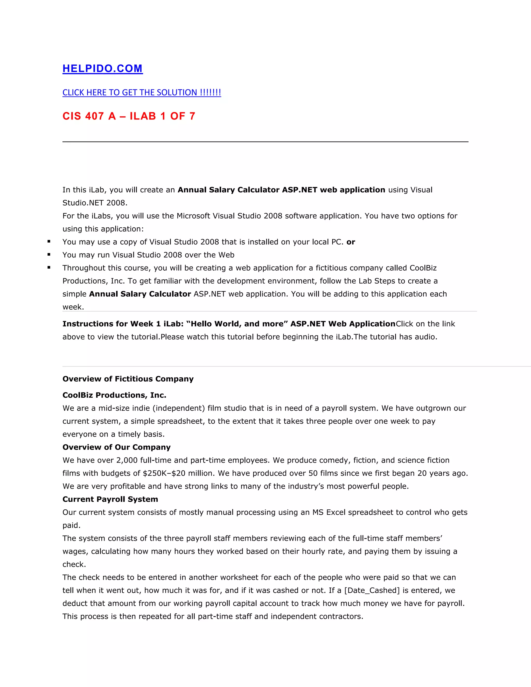 HELPIDO.COM
CLICK HERE TO GET THE SOLUTION !!!!!!!
CIS 407 A – ILAB 1 OF 7
In this iLab, you will create an Annual Salary Calculator ASP.NET web application using Visual
Studio.NET 2008.
For the iLabs, you will use the Microsoft Visual Studio 2008 software application. You have two options for
using this application:
 You may use a copy of Visual Studio 2008 that is installed on your local PC. or
 You may run Visual Studio 2008 over the Web
 Throughout this course, you will be creating a web application for a fictitious company called CoolBiz
Productions, Inc. To get familiar with the development environment, follow the Lab Steps to create a
simple Annual Salary Calculator ASP.NET web application. You will be adding to this application each
week.
Instructions for Week 1 iLab: “Hello World, and more” ASP.NET Web ApplicationClick on the link
above to view the tutorial.Please watch this tutorial before beginning the iLab.The tutorial has audio.
Overview of Fictitious Company
CoolBiz Productions, Inc.
We are a mid-size indie (independent) film studio that is in need of a payroll system. We have outgrown our
current system, a simple spreadsheet, to the extent that it takes three people over one week to pay
everyone on a timely basis.
Overview of Our Company
We have over 2,000 full-time and part-time employees. We produce comedy, fiction, and science fiction
films with budgets of $250K–$20 million. We have produced over 50 films since we first began 20 years ago.
We are very profitable and have strong links to many of the industry‟s most powerful people.
Current Payroll System
Our current system consists of mostly manual processing using an MS Excel spreadsheet to control who gets
paid.
The system consists of the three payroll staff members reviewing each of the full-time staff members‟
wages, calculating how many hours they worked based on their hourly rate, and paying them by issuing a
check.
The check needs to be entered in another worksheet for each of the people who were paid so that we can
tell when it went out, how much it was for, and if it was cashed or not. If a [Date_Cashed] is entered, we
deduct that amount from our working payroll capital account to track how much money we have for payroll.
This process is then repeated for all part-time staff and independent contractors.
 