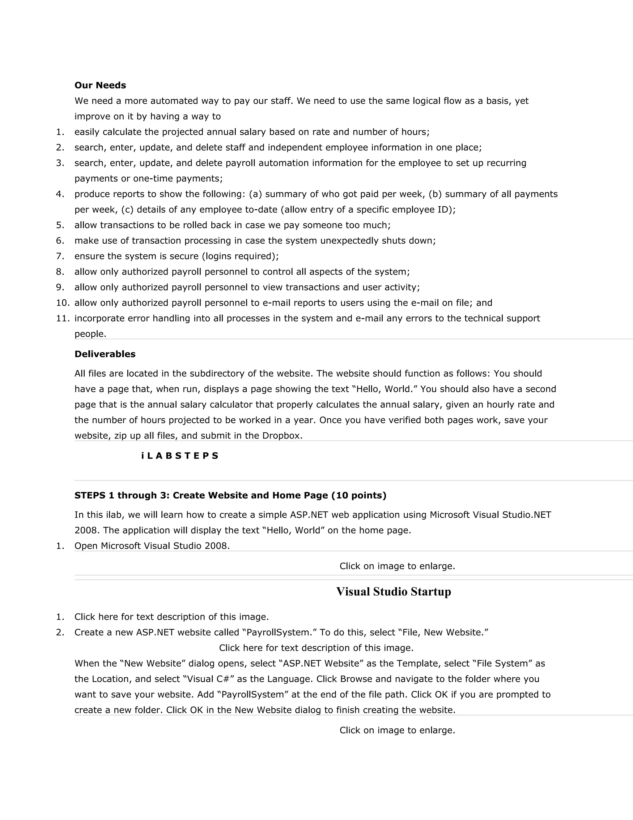 Our Needs
We need a more automated way to pay our staff. We need to use the same logical flow as a basis, yet
improve on it by having a way to
1. easily calculate the projected annual salary based on rate and number of hours;
2. search, enter, update, and delete staff and independent employee information in one place;
3. search, enter, update, and delete payroll automation information for the employee to set up recurring
payments or one-time payments;
4. produce reports to show the following: (a) summary of who got paid per week, (b) summary of all payments
per week, (c) details of any employee to-date (allow entry of a specific employee ID);
5. allow transactions to be rolled back in case we pay someone too much;
6. make use of transaction processing in case the system unexpectedly shuts down;
7. ensure the system is secure (logins required);
8. allow only authorized payroll personnel to control all aspects of the system;
9. allow only authorized payroll personnel to view transactions and user activity;
10. allow only authorized payroll personnel to e-mail reports to users using the e-mail on file; and
11. incorporate error handling into all processes in the system and e-mail any errors to the technical support
people.
Deliverables
All files are located in the subdirectory of the website. The website should function as follows: You should
have a page that, when run, displays a page showing the text “Hello, World.” You should also have a second
page that is the annual salary calculator that properly calculates the annual salary, given an hourly rate and
the number of hours projected to be worked in a year. Once you have verified both pages work, save your
website, zip up all files, and submit in the Dropbox.
i L A B S T E P S
STEPS 1 through 3: Create Website and Home Page (10 points)
In this ilab, we will learn how to create a simple ASP.NET web application using Microsoft Visual Studio.NET
2008. The application will display the text “Hello, World” on the home page.
1. Open Microsoft Visual Studio 2008.
Click on image to enlarge.
Visual Studio Startup
1. Click here for text description of this image.
2. Create a new ASP.NET website called “PayrollSystem.” To do this, select “File, New Website.”
Click here for text description of this image.
When the “New Website” dialog opens, select “ASP.NET Website” as the Template, select “File System” as
the Location, and select “Visual C#” as the Language. Click Browse and navigate to the folder where you
want to save your website. Add “PayrollSystem” at the end of the file path. Click OK if you are prompted to
create a new folder. Click OK in the New Website dialog to finish creating the website.
Click on image to enlarge.
 