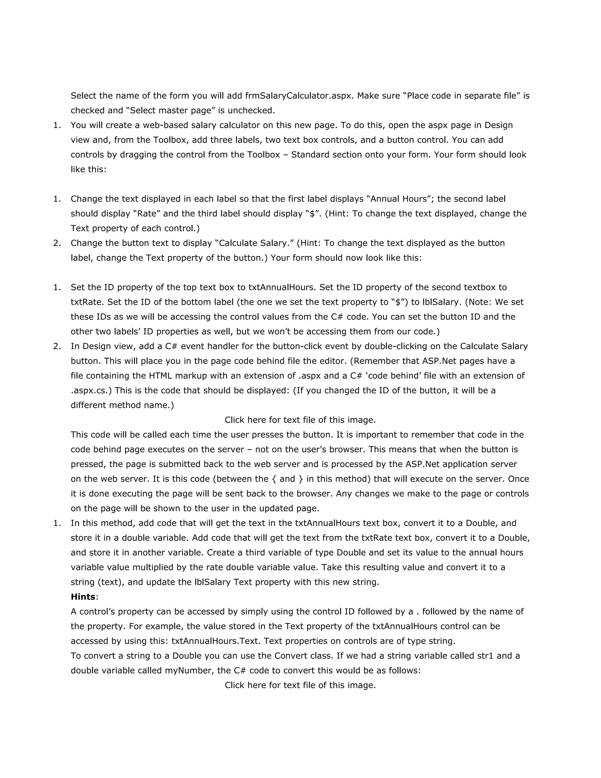 Select the name of the form you will add frmSalaryCalculator.aspx. Make sure “Place code in separate file” is
checked and “Select master page” is unchecked.
1. You will create a web-based salary calculator on this new page. To do this, open the aspx page in Design
view and, from the Toolbox, add three labels, two text box controls, and a button control. You can add
controls by dragging the control from the Toolbox – Standard section onto your form. Your form should look
like this:
1. Change the text displayed in each label so that the first label displays “Annual Hours”; the second label
should display “Rate” and the third label should display “$”. (Hint: To change the text displayed, change the
Text property of each control.)
2. Change the button text to display “Calculate Salary.” (Hint: To change the text displayed as the button
label, change the Text property of the button.) Your form should now look like this:
1. Set the ID property of the top text box to txtAnnualHours. Set the ID property of the second textbox to
txtRate. Set the ID of the bottom label (the one we set the text property to “$”) to lblSalary. (Note: We set
these IDs as we will be accessing the control values from the C# code. You can set the button ID and the
other two labels‟ ID properties as well, but we won‟t be accessing them from our code.)
2. In Design view, add a C# event handler for the button-click event by double-clicking on the Calculate Salary
button. This will place you in the page code behind file the editor. (Remember that ASP.Net pages have a
file containing the HTML markup with an extension of .aspx and a C# „code behind‟ file with an extension of
.aspx.cs.) This is the code that should be displayed: (If you changed the ID of the button, it will be a
different method name.)
Click here for text file of this image.
This code will be called each time the user presses the button. It is important to remember that code in the
code behind page executes on the server – not on the user‟s browser. This means that when the button is
pressed, the page is submitted back to the web server and is processed by the ASP.Net application server
on the web server. It is this code (between the { and } in this method) that will execute on the server. Once
it is done executing the page will be sent back to the browser. Any changes we make to the page or controls
on the page will be shown to the user in the updated page.
1. In this method, add code that will get the text in the txtAnnualHours text box, convert it to a Double, and
store it in a double variable. Add code that will get the text from the txtRate text box, convert it to a Double,
and store it in another variable. Create a third variable of type Double and set its value to the annual hours
variable value multiplied by the rate double variable value. Take this resulting value and convert it to a
string (text), and update the lblSalary Text property with this new string.
Hints:
A control‟s property can be accessed by simply using the control ID followed by a . followed by the name of
the property. For example, the value stored in the Text property of the txtAnnualHours control can be
accessed by using this: txtAnnualHours.Text. Text properties on controls are of type string.
To convert a string to a Double you can use the Convert class. If we had a string variable called str1 and a
double variable called myNumber, the C# code to convert this would be as follows:
Click here for text file of this image.
 
