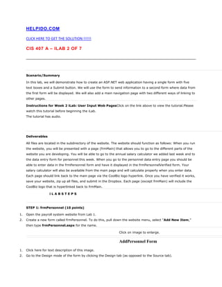 HELPIDO.COM
CLICK HERE TO GET THE SOLUTION !!!!!!
CIS 407 A – ILAB 2 OF 7
Scenario/Summary
In this lab, we will demonstrate how to create an ASP.NET web application having a single form with five
text boxes and a Submit button. We will use the form to send information to a second form where data from
the first form will be displayed. We will also add a main navigation page with two different ways of linking to
other pages.
Instructions for Week 2 iLab: User Input Web PagesClick on the link above to view the tutorial.Please
watch this tutorial before beginning the iLab.
The tutorial has audio.
Deliverables
All files are located in the subdirectory of the website. The website should function as follows: When you run
the website, you will be presented with a page (frmMain) that allows you to go to the different parts of the
website you are developing. You will be able to go to the annual salary calculator we added last week and to
the data entry form for personnel this week. When you go to the personnel data entry page you should be
able to enter data in the frmPersonnel form and have it displayed in the frmPersonnelVerified form. Your
salary calculator will also be available from the main page and will calculate properly when you enter data.
Each page should link back to the main page via the CoolBiz logo hyperlink. Once you have verified it works,
save your website, zip up all files, and submit in the Dropbox. Each page (except frmMain) will include the
CoolBiz logo that is hyperlinked back to frmMain.
i L A B S T E P S
STEP 1: frmPersonnel (10 points)
1. Open the payroll system website from Lab 1.
2. Create a new form called frmPersonnel. To do this, pull down the website menu, select “Add New Item,”
then type frmPersonnel.aspx for the name.
Click on image to enlarge.
AddPersonnel Form
1. Click here for text description of this image.
2. Go to the Design mode of the form by clicking the Design tab (as opposed to the Source tab).
 