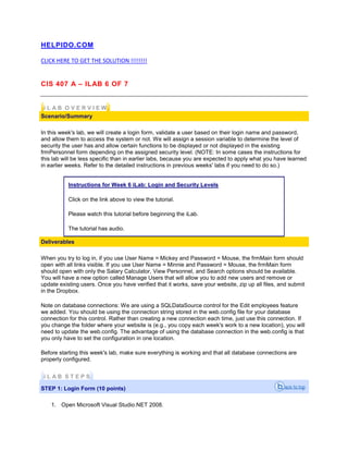 HELPIDO.COM
CLICK HERE TO GET THE SOLUTION !!!!!!!!
CIS 407 A – ILAB 6 OF 7
i L A B O V E R V I E W
Scenario/Summary
In this week's lab, we will create a login form, validate a user based on their login name and password,
and allow them to access the system or not. We will assign a session variable to determine the level of
security the user has and allow certain functions to be displayed or not displayed in the existing
frmPersonnel form depending on the assigned security level. (NOTE: In some cases the instructions for
this lab will be less specific than in earlier labs, because you are expected to apply what you have learned
in earlier weeks. Refer to the detailed instructions in previous weeks' labs if you need to do so.)
Instructions for Week 6 iLab: Login and Security Levels
Click on the link above to view the tutorial.
Please watch this tutorial before beginning the iLab.
The tutorial has audio.
Deliverables
When you try to log in, if you use User Name = Mickey and Password = Mouse, the frmMain form should
open with all links visible. If you use User Name = Minnie and Password = Mouse, the frmMain form
should open with only the Salary Calculator, View Personnel, and Search options should be available.
You will have a new option called Manage Users that will allow you to add new users and remove or
update existing users. Once you have verified that it works, save your website, zip up all files, and submit
in the Dropbox.
Note on database connections: We are using a SQLDataSource control for the Edit employees feature
we added. You should be using the connection string stored in the web.config file for your database
connection for this control. Rather than creating a new connection each time, just use this connection. If
you change the folder where your website is (e.g., you copy each week's work to a new location), you will
need to update the web.config. The advantage of using the database connection in the web.config is that
you only have to set the configuration in one location.
Before starting this week's lab, make sure everything is working and that all database connections are
properly configured.
i L A B S T E P S
STEP 1: Login Form (10 points)
1. Open Microsoft Visual Studio.NET 2008.
 