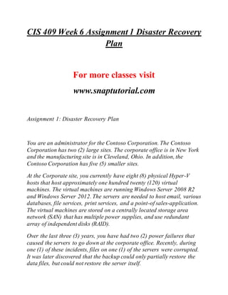 CIS 409 Week 6 Assignment 1 Disaster Recovery
Plan
For more classes visit
www.snaptutorial.com
Assignment 1: Disaster Recovery Plan
You are an administrator for the Contoso Corporation. The Contoso
Corporation has two (2) large sites. The corporate office is in New York
and the manufacturing site is in Cleveland, Ohio. In addition, the
Contoso Corporation has five (5) smaller sites.
At the Corporate site, you currently have eight (8) physical Hyper-V
hosts that host approximately one hundred twenty (120) virtual
machines. The virtual machines are running Windows Server 2008 R2
and Windows Server 2012. The servers are needed to host email, various
databases, file services, print services, and a point-of sales-application.
The virtual machines are stored on a centrally located storage area
network (SAN) that has multiple power supplies, and use redundant
array of independent disks (RAID).
Over the last three (3) years, you have had two (2) power failures that
caused the servers to go down at the corporate office. Recently, during
one (1) of these incidents, files on one (1) of the servers were corrupted.
It was later discovered that the backup could only partially restore the
data files, but could not restore the server itself.
 