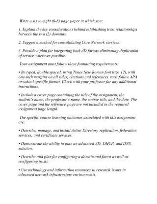 Write a six to eight (6-8) page paper in which you:
1. Explain the key considerations behind establishing trust relationships
between the two (2) domains.
2. Suggest a method for consolidating Core Network services.
3. Provide a plan for integrating both AD forests eliminating duplication
of service wherever possible.
Your assignment must follow these formatting requirements:
• Be typed, double spaced, using Times New Roman font (size 12), with
one-inch margins on all sides; citations and references must follow APA
or school-specific format. Check with your professor for any additional
instructions.
• Include a cover page containing the title of the assignment, the
student’s name, the professor’s name, the course title, and the date. The
cover page and the reference page are not included in the required
assignment page length.
The specific course learning outcomes associated with this assignment
are:
• Describe, manage, and install Active Directory replication, federation
services, and certificate services.
• Demonstrate the ability to plan an advanced AD, DHCP, and DNS
solution.
• Describe and plan for configuring a domain and forest as well as
configuring trusts.
• Use technology and information resources to research issues in
advanced network infrastructure environments.
 