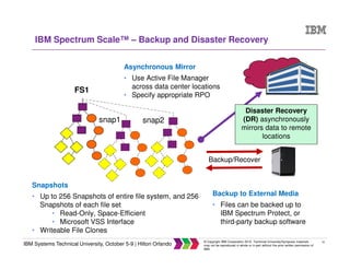 16
IBM Systems Technical University, October 5-9 | Hilton Orlando
© Copyright IBM Corporation 2015. Technical University/Symposia materials
may not be reproduced in whole or in part without the prior written permission of
IBM.
IBM Spectrum Scale™ – Backup and Disaster Recovery
Disaster Recovery
(DR) asynchronously
mirrors data to remote
locations
Backup/Recover
FS1
snap1 snap2
Backup to External Media
• Files can be backed up to
IBM Spectrum Protect, or
third-party backup software
Asynchronous Mirror
• Use Active File Manager
across data center locations
• Specify appropriate RPO
Snapshots
• Up to 256 Snapshots of entire file system, and 256
Snapshots of each file set
• Read-Only, Space-Efficient
• Microsoft VSS Interface
• Writeable File Clones
 