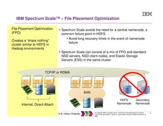 23
IBM Systems Technical University, October 5-9 | Hilton Orlando
© Copyright IBM Corporation 2015. Technical University/Symposia materials
may not be reproduced in whole or in part without the prior written permission of
IBM.
HDFS
Namenode
Secondary
Namenode
IBM Spectrum Scale™ – File Placement Optimization
SAN
Internal, Direct-Attach
• Spectrum Scale avoids the need for a central namenode, a
common failure point in HDFS
• Avoid long recovery times in the event of namenode
failure
• Spectrum Scale can consist of a mix of FPO and standard
NSD servers, NSD client nodes, and Elastic Storage
Servers (ESS) in the same cluster
File Placement Optimization
(FPO)
Creates a “share nothing”
cluster similar to HDFS in
Hadoop environments
TCP/IP or RDMA
 
