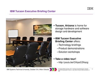 40
IBM Systems Technical University, October 5-9 | Hilton Orlando
© Copyright IBM Corporation 2015. Technical University/Symposia materials
may not be reproduced in whole or in part without the prior written permission of
IBM.
IBM Tucson Executive Briefing Center
Tucson, Arizona is home for
storage hardware and software
design and development
IBM Tucson Executive
Briefing Center offers:
–Technology briefings
–Product demonstrations
–Solution workshops
Take a video tour!
– http://youtu.be/CXrpoCZAazg
 