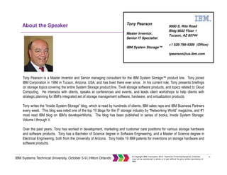 41
IBM Systems Technical University, October 5-9 | Hilton Orlando
© Copyright IBM Corporation 2015. Technical University/Symposia materials
may not be reproduced in whole or in part without the prior written permission of
IBM.
About the Speaker
Tony Pearson is a Master Inventor and Senior managing consultant for the IBM System Storage™ product line. Tony joined
IBM Corporation in 1986 in Tucson, Arizona, USA, and has lived there ever since. In his current role, Tony presents briefings
on storage topics covering the entire System Storage product line, Tivoli storage software products, and topics related to Cloud
Computing. He interacts with clients, speaks at conferences and events, and leads client workshops to help clients with
strategic planning for IBM’s integrated set of storage management software, hardware, and virtualization products.
Tony writes the “Inside System Storage” blog, which is read by hundreds of clients, IBM sales reps and IBM Business Partners
every week. This blog was rated one of the top 10 blogs for the IT storage industry by “Networking World” magazine, and #1
most read IBM blog on IBM’s developerWorks. The blog has been published in series of books, Inside System Storage:
Volume I through V.
Over the past years, Tony has worked in development, marketing and customer care positions for various storage hardware
and software products. Tony has a Bachelor of Science degree in Software Engineering, and a Master of Science degree in
Electrical Engineering, both from the University of Arizona. Tony holds 19 IBM patents for inventions on storage hardware and
software products.
9000 S. Rita Road
Bldg 9032 Floor 1
Tucson, AZ 85744
+1 520-799-4309 (Office)
tpearson@us.ibm.com
Tony Pearson
Master Inventor,
Senior IT Specialist
IBM System Storage™
 