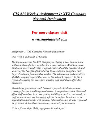CIS 413 Week 4 Assignment 1: XYZ Company
Network Deployment
For more classes visit
www.snaptutorial.com
Assignment 1: XYZ Company Network Deployment
Due Week 4 and worth 175 points
The top salesperson for XYZ Company is closing a deal to install one
million dollars of Cisco switches for a new customer, AtoZ Insurance.
AtoZ Insurance’s leadership is apprehensive about the investment and
unsure of the benefits of introducing Cisco switches to replace their
Layer 2 switches from another vendor. The salesperson and executives
of XYZ Company request that you, as the network engineer, to file a
report, discussing the new Cisco solution and what it can offer AtoZ
Insurance.
About the organization:AtoZ Insurance provides health insurance
coverage for small and large businesses. It supports over one thousand
office staff members in a twenty-story building, as well as one hundred
staff members who work remotely off site in various locations. As an
organization that works with medical information, it is strictly regulated
by government healthcare mandates, so security is a concern.
Write a five to eight (5-8) page paper in which you:
 