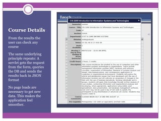 Course DetailsFrom the results the user can check any courseThe same underlying principle repeats: A servlet gets the request from the form, queries the DB and sends the results back in JSON formatNo page loads are necessary to get new data. This makes the application feel smoother.