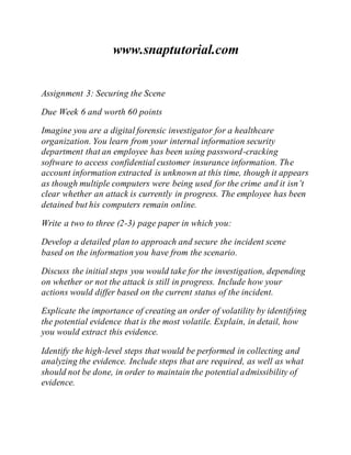 www.snaptutorial.com
Assignment 3: Securing the Scene
Due Week 6 and worth 60 points
Imagine you are a digital forensic investigator for a healthcare
organization. You learn from your internal information security
department that an employee has been using password-cracking
software to access confidential customer insurance information. The
account information extracted is unknown at this time, though it appears
as though multiple computers were being used for the crime and it isn’t
clear whether an attack is currently in progress. The employee has been
detained but his computers remain online.
Write a two to three (2-3) page paper in which you:
Develop a detailed plan to approach and secure the incident scene
based on the information you have from the scenario.
Discuss the initial steps you would take for the investigation, depending
on whether or not the attack is still in progress. Include how your
actions would differ based on the current status of the incident.
Explicate the importance of creating an order of volatility by identifying
the potential evidence that is the most volatile. Explain, in detail, how
you would extract this evidence.
Identify the high-level steps that would be performed in collecting and
analyzing the evidence. Include steps that are required, as well as what
should not be done, in order to maintain the potential admissibility of
evidence.
 