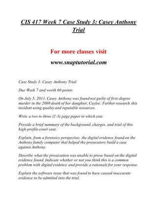 CIS 417 Week 7 Case Study 3: Casey Anthony
Trial
For more classes visit
www.snaptutorial.com
Case Study 3: Casey Anthony Trial
Due Week 7 and worth 60 points
On July 5, 2011, Casey Anthony was found not guilty of first-degree
murder in the 2008 death of her daughter, Caylee. Further research this
incident using quality and reputable resources.
Write a two to three (2-3) page paper in which you:
Provide a brief summary of the background, charges, and trial of this
high-profile court case.
Explain, from a forensics perspective, the digital evidence found on the
Anthony family computer that helped the prosecutors build a case
against Anthony.
Describe what the prosecution was unable to prove based on the digital
evidence found. Indicate whether or not you think this is a common
problem with digital evidence and provide a rationale for your response.
Explain the software issue that was found to have caused inaccurate
evidence to be admitted into the trial.
 