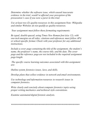 Determine whether the software issue, which caused inaccurate
evidence in the trial, would’ve affected your perception of the
prosecution’s case if you were a juror in this trial.
Use at least two (2) quality resources in this assignment.Note: Wikipedia
and similar Websites do not qualify as quality resources.
Your assignment must follow these formatting requirements:
Be typed, double spaced, using Times New Roman font (size 12), with
one-inch margins on all sides; citations and references must follow APA
or school-specific format. Check with your professor for any additional
instructions.
Include a cover page containing the title of the assignment, the student’s
name, the professor’s name, the course title, and the date. The cover
page and the reference page are not included in the required assignment
page length.
The specific course learning outcomes associated with this assignment
are:
Outline system forensics issues, laws, and skills.
Develop plans that collect evidence in network and email environments.
Use technology and information resources to research issues in
computer forensics.
Write clearly and concisely about computer forensics topics using
proper writing mechanics and technical style conventions.
Examine automated digital forensic analysis.
********************************************************
 