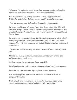 Select two (2) tools that could be used for steganography and explain
how these tools can help someone hide data from others.
Use at least three (3) quality resources in this assignment.Note:
Wikipedia and similar Websites do not qualify as quality resources.
Your assignment must follow these formatting requirements:
Be typed, double spaced, using Times New Roman font (size 12), with
one-inch margins on all sides; citations and references must follow APA
or school-specific format. Check with your professor for any additional
instructions.
Include a cover page containing the title of the assignment, the student’s
name, the professor’s name, the course title, and the date. The cover
page and the reference page are not included in the required assignment
page length.
The specific course learning outcomes associated with this assignment
are:
Identify the role of computer forensics in responding to crimes and
solving business challenges.
Outline system forensics issues, laws, and skills.
Develop plans that collect evidence in network and email environments.
Describe the constraints on digital forensic investigations.
Use technology and information resources to research issues in
computer forensics.
Write clearly and concisely about computer forensics topics using
proper writing mechanics and technical style conventions.
 