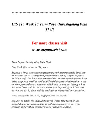 ********************************************************
CIS 417 Week 10 Term Paper Investigating Data
Theft
For more classes visit
www.snaptutorial.com
Term Paper: Investigating Data Theft
Due Week 10 and worth 150 points
Suppose a large aerospace engineering firm has immediately hired you
as a consultant to investigate a potential violation of corporate policy
and data theft. You have been informed that an employee may have been
using corporate email to send confidential corporate information to one
or more personal email accounts, which may or may not belong to him.
You have been told that this action has been happening each business
day for the last 13 days and the employee is unaware of any suspicion.
Write an eight to ten (8-10) page paper in which you:
Explain, in detail, the initial actions you would take based on the
provided information including formal plans to preserve the crime
scene(s) and eventual transportation of evidence to a lab.
 