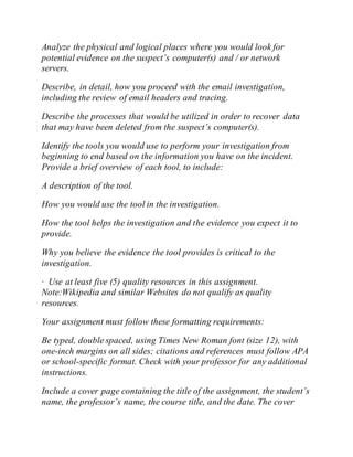 Analyze the physical and logical places where you would look for
potential evidence on the suspect’s computer(s) and / or network
servers.
Describe, in detail, how you proceed with the email investigation,
including the review of email headers and tracing.
Describe the processes that would be utilized in order to recover data
that may have been deleted from the suspect’s computer(s).
Identify the tools you would use to perform your investigation from
beginning to end based on the information you have on the incident.
Provide a brief overview of each tool, to include:
A description of the tool.
How you would use the tool in the investigation.
How the tool helps the investigation and the evidence you expect it to
provide.
Why you believe the evidence the tool provides is critical to the
investigation.
· Use at least five (5) quality resources in this assignment.
Note:Wikipedia and similar Websites do not qualify as quality
resources.
Your assignment must follow these formatting requirements:
Be typed, double spaced, using Times New Roman font (size 12), with
one-inch margins on all sides; citations and references must follow APA
or school-specific format. Check with your professor for any additional
instructions.
Include a cover page containing the title of the assignment, the student’s
name, the professor’s name, the course title, and the date. The cover
 