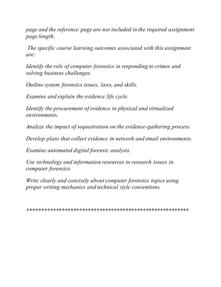 page and the reference page are not included in the required assignment
page length.
The specific course learning outcomes associated with this assignment
are:
Identify the role of computer forensics in responding to crimes and
solving business challenges.
Outline system forensics issues, laws, and skills.
Examine and explain the evidence life cycle.
Identify the procurement of evidence in physical and virtualized
environments.
Analyze the impact of sequestration on the evidence-gathering process.
Develop plans that collect evidence in network and email environments.
Examine automated digital forensic analysis.
Use technology and information resources to research issues in
computer forensics.
Write clearly and concisely about computer forensics topics using
proper writing mechanics and technical style conventions.
********************************************************
 