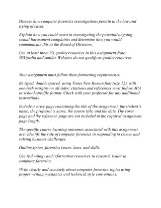 Discuss how computer forensics investigations pertain to the law and
trying of cases.
Explain how you could assist in investigating the potential ongoing
sexual harassment complaints and determine how you would
communicate this to the Board of Directors.
Use at least three (3) quality resources in this assignment.Note:
Wikipedia and similar Websites do not qualify as quality resources.
Your assignment must follow these formatting requirements:
Be typed, double spaced, using Times New Roman font (size 12), with
one-inch margins on all sides; citations and references must follow APA
or school-specific format. Check with your professor for any additional
instructions.
Include a cover page containing the title of the assignment, the student’s
name, the professor’s name, the course title, and the date. The cover
page and the reference page are not included in the required assignment
page length.
The specific course learning outcomes associated with this assignment
are: Identify the role of computer forensics in responding to crimes and
solving business challenges.
Outline system forensics issues, laws, and skills.
Use technology and information resources to research issues in
computer forensics.
Write clearly and concisely about computer forensics topics using
proper writing mechanics and technical style conventions.
 