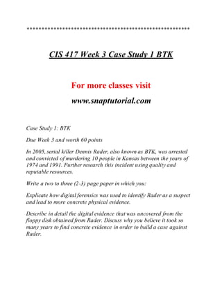 ********************************************************
CIS 417 Week 3 Case Study 1 BTK
For more classes visit
www.snaptutorial.com
Case Study 1: BTK
Due Week 3 and worth 60 points
In 2005, serial killer Dennis Rader, also known as BTK, was arrested
and convicted of murdering 10 people in Kansas between the years of
1974 and 1991. Further research this incident using quality and
reputable resources.
Write a two to three (2-3) page paper in which you:
Explicate how digital forensics was used to identify Rader as a suspect
and lead to more concrete physical evidence.
Describe in detail the digital evidence that was uncovered from the
floppy disk obtained from Rader. Discuss why you believe it took so
many years to find concrete evidence in order to build a case against
Rader.
 