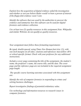 Explain how the acquisition of digital evidence aided the investigation
and whether or not you believe Rader would’ve been a person of interest
if the floppy disk evidence wasn’t sent.
Identify the software that was used by the authorities to uncover the
evidence and summarize how this software can be used for digital
forensics and evidence collection.
Use at least two (2) quality resources in this assignment.Note: Wikipedia
and similar Websites do not qualify as quality resources.
Your assignment must follow these formatting requirements:
Be typed, double spaced, using Times New Roman font (size 12), with
one-inch margins on all sides; citations and references must follow APA
or school-specific format. Check with your professor for any additional
instructions.
Include a cover page containing the title of the assignment, the student’s
name, the professor’s name, the course title, and the date. The cover
page and the reference page are not included in the required assignment
page length.
The specific course learning outcomes associated with this assignment
are:
Identify the role of computer forensics in responding to crimes and
solving business challenges.
Report investigative findings of potential evidentiary value.
Use technology and information resources to research issues in
computer forensics.
 