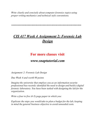 Write clearly and concisely about computer forensics topics using
proper writing mechanics and technical style conventions.
********************************************************
CIS 417 Week 4 Assignment 2: Forensic Lab
Design
For more classes visit
www.snaptutorial.com
Assignment 2: Forensic Lab Design
Due Week 4 and worth 90 points
Imagine the university that employs you as an information security
professional has recently identified the need to design and build a digital
forensic laboratory. You have been tasked with designing the lab for the
organization.
Write a four to five (4-5) page paper in which you:
Explicate the steps you would take to plan a budget for the lab, keeping
in mind the general business objective to avoid unneeded costs.
 