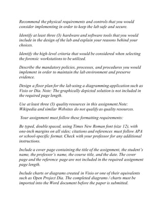 Recommend the physical requirements and controls that you would
consider implementing in order to keep the lab safe and secure.
Identify at least three (3) hardware and software tools that you would
include in the design of the lab and explain your reasons behind your
choices.
Identify the high-level criteria that would be considered when selecting
the forensic workstations to be utilized.
Describe the mandatory policies, processes, and procedures you would
implement in order to maintain the lab environment and preserve
evidence.
Design a floor plan for the lab using a diagramming application such as
Visio or Dia. Note: The graphically depicted solution is not included in
the required page length.
Use at least three (3) quality resources in this assignment.Note:
Wikipedia and similar Websites do not qualify as quality resources.
Your assignment must follow these formatting requirements:
Be typed, double spaced, using Times New Roman font (size 12), with
one-inch margins on all sides; citations and references must follow APA
or school-specific format. Check with your professor for any additional
instructions.
Include a cover page containing the title of the assignment, the student’s
name, the professor’s name, the course title, and the date. The cover
page and the reference page are not included in the required assignment
page length.
Include charts or diagrams created in Visio or one of their equivalents
such as Open Project Dia. The completed diagrams / charts must be
imported into the Word document before the paper is submitted.
 
