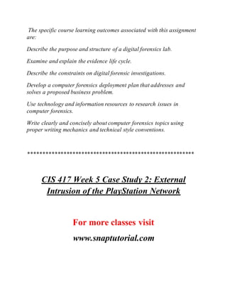 The specific course learning outcomes associated with this assignment
are:
Describe the purpose and structure of a digital forensics lab.
Examine and explain the evidence life cycle.
Describe the constraints on digital forensic investigations.
Develop a computer forensics deployment plan that addresses and
solves a proposed business problem.
Use technology and information resources to research issues in
computer forensics.
Write clearly and concisely about computer forensics topics using
proper writing mechanics and technical style conventions.
********************************************************
CIS 417 Week 5 Case Study 2: External
Intrusion of the PlayStation Network
For more classes visit
www.snaptutorial.com
 