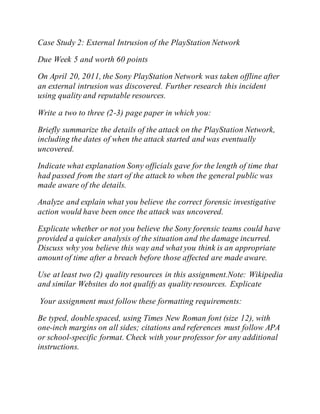 Case Study 2: External Intrusion of the PlayStation Network
Due Week 5 and worth 60 points
On April 20, 2011, the Sony PlayStation Network was taken offline after
an external intrusion was discovered. Further research this incident
using quality and reputable resources.
Write a two to three (2-3) page paper in which you:
Briefly summarize the details of the attack on the PlayStation Network,
including the dates of when the attack started and was eventually
uncovered.
Indicate what explanation Sony officials gave for the length of time that
had passed from the start of the attack to when the general public was
made aware of the details.
Analyze and explain what you believe the correct forensic investigative
action would have been once the attack was uncovered.
Explicate whether or not you believe the Sony forensic teams could have
provided a quicker analysis of the situation and the damage incurred.
Discuss why you believe this way and what you think is an appropriate
amount of time after a breach before those affected are made aware.
Use at least two (2) quality resources in this assignment.Note: Wikipedia
and similar Websites do not qualify as quality resources. Explicate
Your assignment must follow these formatting requirements:
Be typed, double spaced, using Times New Roman font (size 12), with
one-inch margins on all sides; citations and references must follow APA
or school-specific format. Check with your professor for any additional
instructions.
 