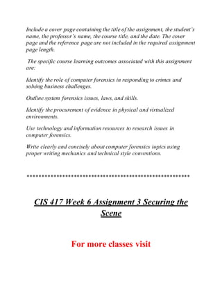 Include a cover page containing the title of the assignment, the student’s
name, the professor’s name, the course title, and the date. The cover
page and the reference page are not included in the required assignment
page length.
The specific course learning outcomes associated with this assignment
are:
Identify the role of computer forensics in responding to crimes and
solving business challenges.
Outline system forensics issues, laws, and skills.
Identify the procurement of evidence in physical and virtualized
environments.
Use technology and information resources to research issues in
computer forensics.
Write clearly and concisely about computer forensics topics using
proper writing mechanics and technical style conventions.
********************************************************
CIS 417 Week 6 Assignment 3 Securing the
Scene
For more classes visit
 
