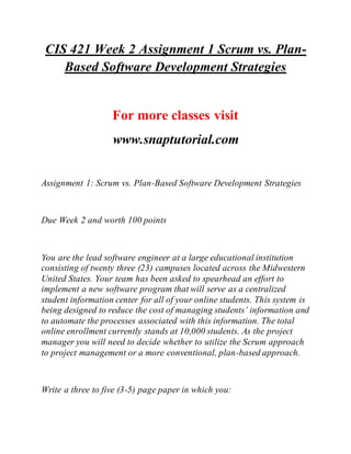 CIS 421 Week 2 Assignment 1 Scrum vs. Plan-
Based Software Development Strategies
For more classes visit
www.snaptutorial.com
Assignment 1: Scrum vs. Plan-Based Software Development Strategies
Due Week 2 and worth 100 points
You are the lead software engineer at a large educational institution
consisting of twenty three (23) campuses located across the Midwestern
United States. Your team has been asked to spearhead an effort to
implement a new software program that will serve as a centralized
student information center for all of your online students. This system is
being designed to reduce the cost of managing students’ information and
to automate the processes associated with this information. The total
online enrollment currently stands at 10,000 students. As the project
manager you will need to decide whether to utilize the Scrum approach
to project management or a more conventional, plan-based approach.
Write a three to five (3-5) page paper in which you:
 