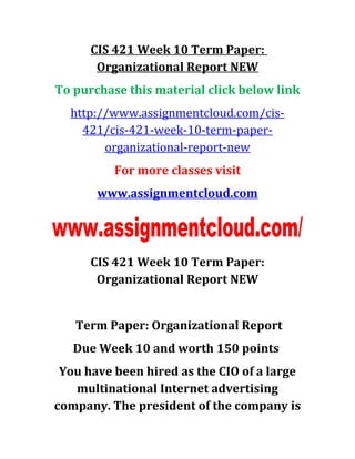 CIS 421 Week 10 Term Paper:
Organizational Report NEW
To purchase this material click below link
http://www.assignmentcloud.com/cis-
421/cis-421-week-10-term-paper-
organizational-report-new
For more classes visit
www.assignmentcloud.com
CIS 421 Week 10 Term Paper:
Organizational Report NEW
Term Paper: Organizational Report
Due Week 10 and worth 150 points
You have been hired as the CIO of a large
multinational Internet advertising
company. The president of the company is
 