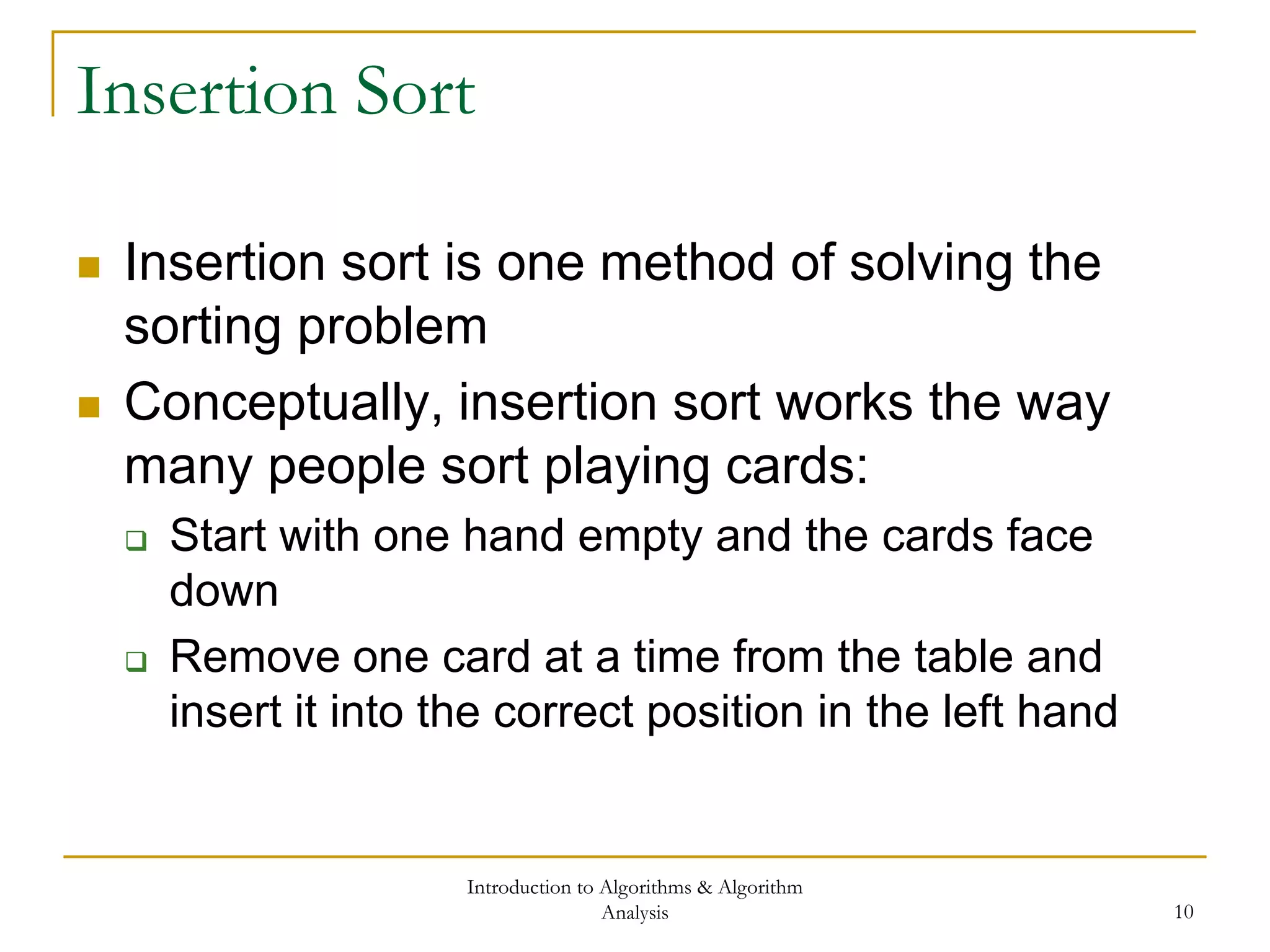 Introduction to Algorithms & Algorithm
Analysis 10
Insertion Sort
 Insertion sort is one method of solving the
sorting problem
 Conceptually, insertion sort works the way
many people sort playing cards:
 Start with one hand empty and the cards face
down
 Remove one card at a time from the table and
insert it into the correct position in the left hand
 