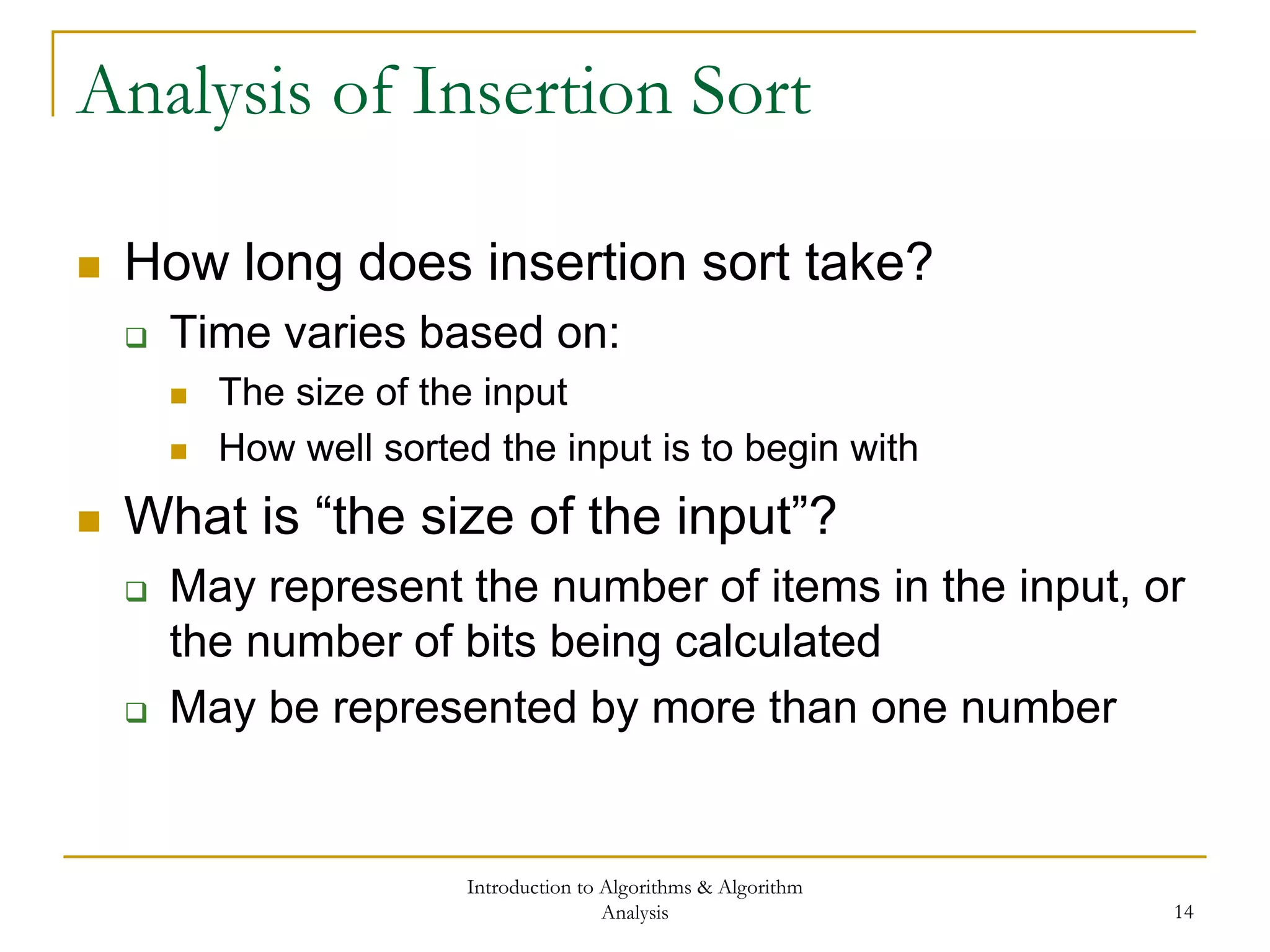 Introduction to Algorithms & Algorithm
Analysis 14
Analysis of Insertion Sort
 How long does insertion sort take?
 Time varies based on:
 The size of the input
 How well sorted the input is to begin with
 What is “the size of the input”?
 May represent the number of items in the input, or
the number of bits being calculated
 May be represented by more than one number
 