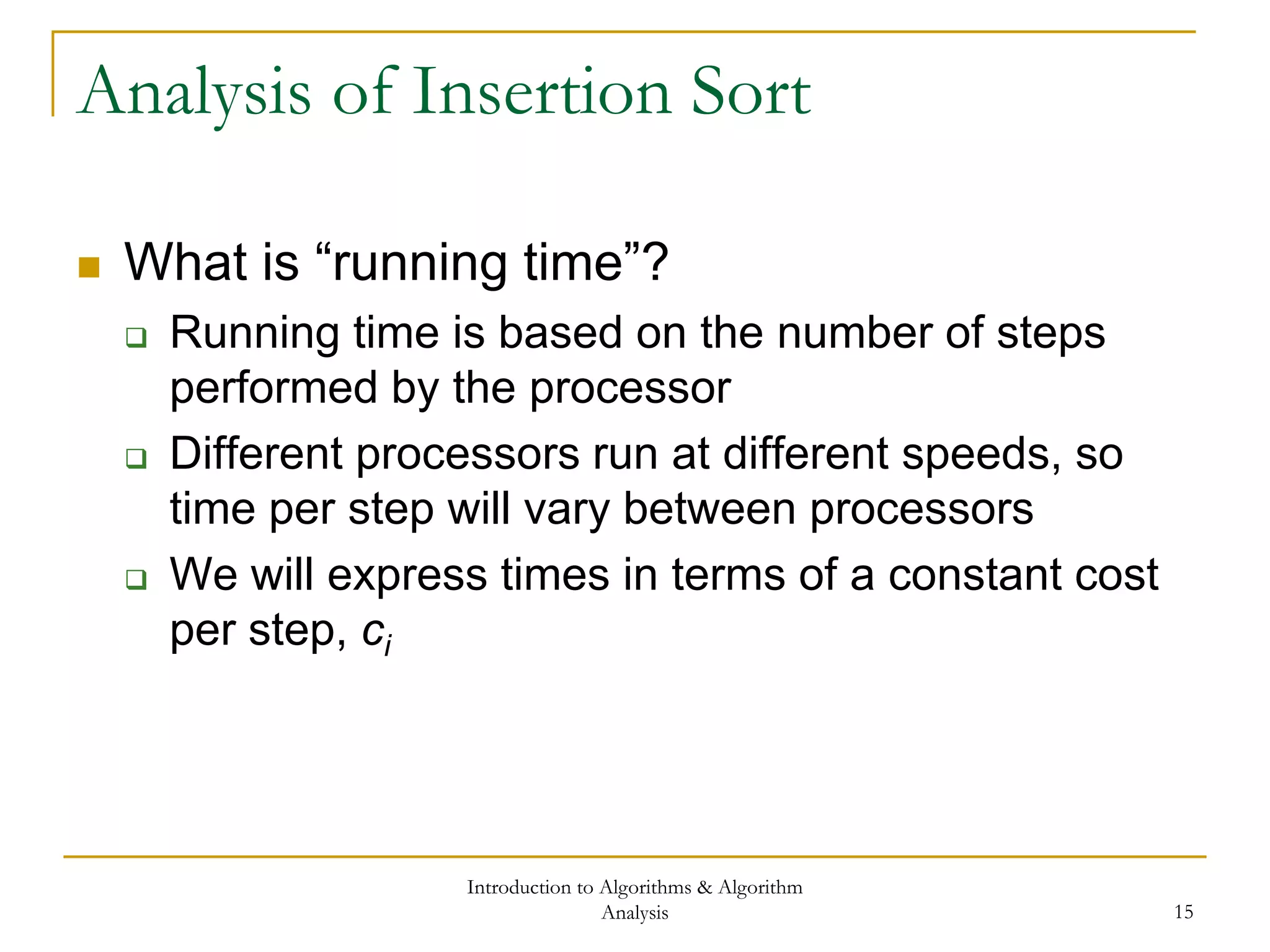 Introduction to Algorithms & Algorithm
Analysis 15
Analysis of Insertion Sort
 What is “running time”?
 Running time is based on the number of steps
performed by the processor
 Different processors run at different speeds, so
time per step will vary between processors
 We will express times in terms of a constant cost
per step, ci
 
