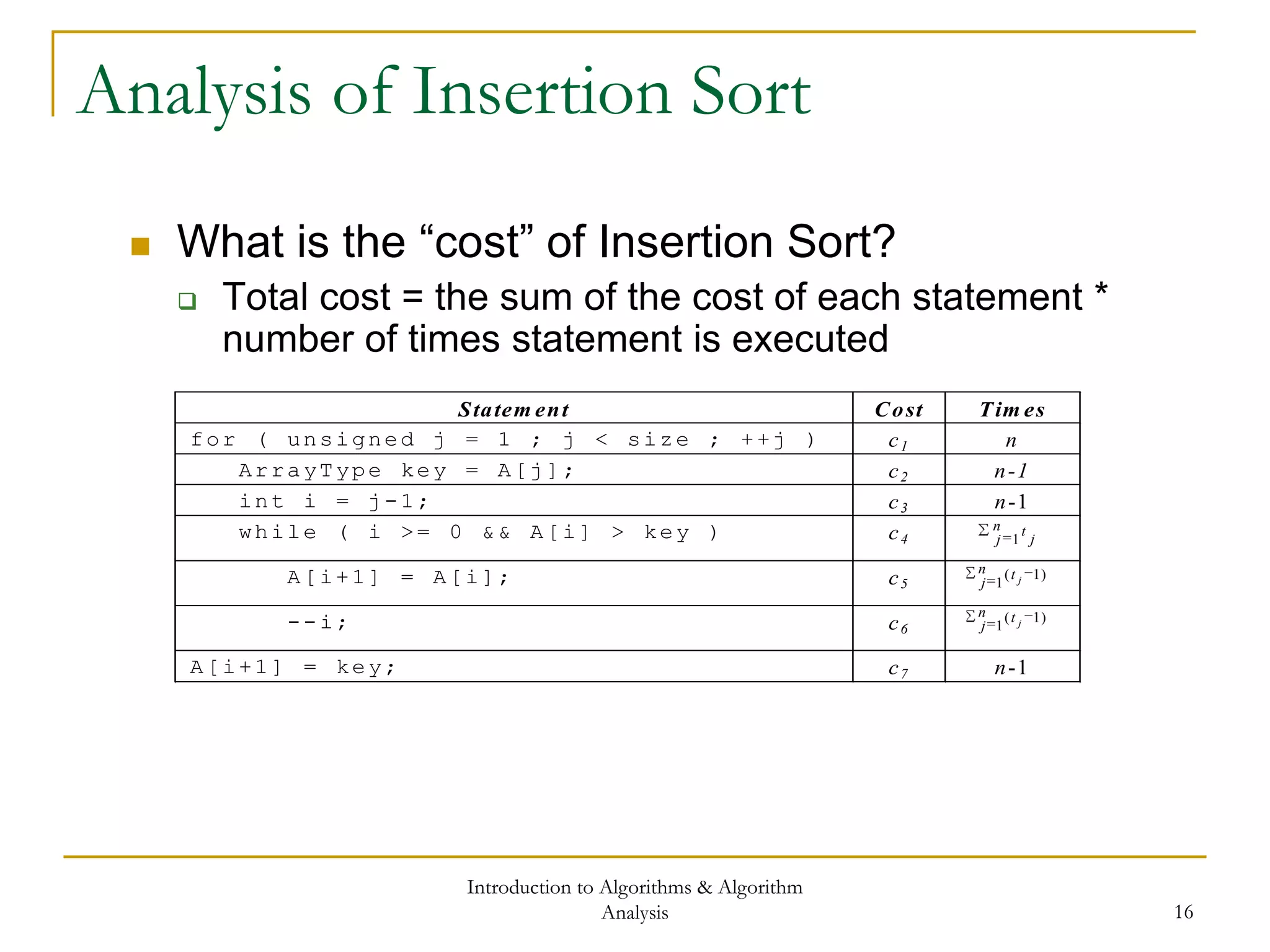 Introduction to Algorithms & Algorithm
Analysis 16
Analysis of Insertion Sort
 What is the “cost” of Insertion Sort?
 Total cost = the sum of the cost of each statement *
number of times statement is executed
Statem ent Cost Tim es
for ( unsigned j = 1 ; j < size ; ++j ) c1 n
ArrayType key = A[j]; c2 n-1
int i = j-1; c3 n-1
while ( i >= 0 && A[i] > key ) c4
n
j j
t
1
A[i+1] = A[i]; c5
n
j
t j1
)1(
--i; c6
n
j
t j1
)1(
A[i+1] = key; c7 n-1
 