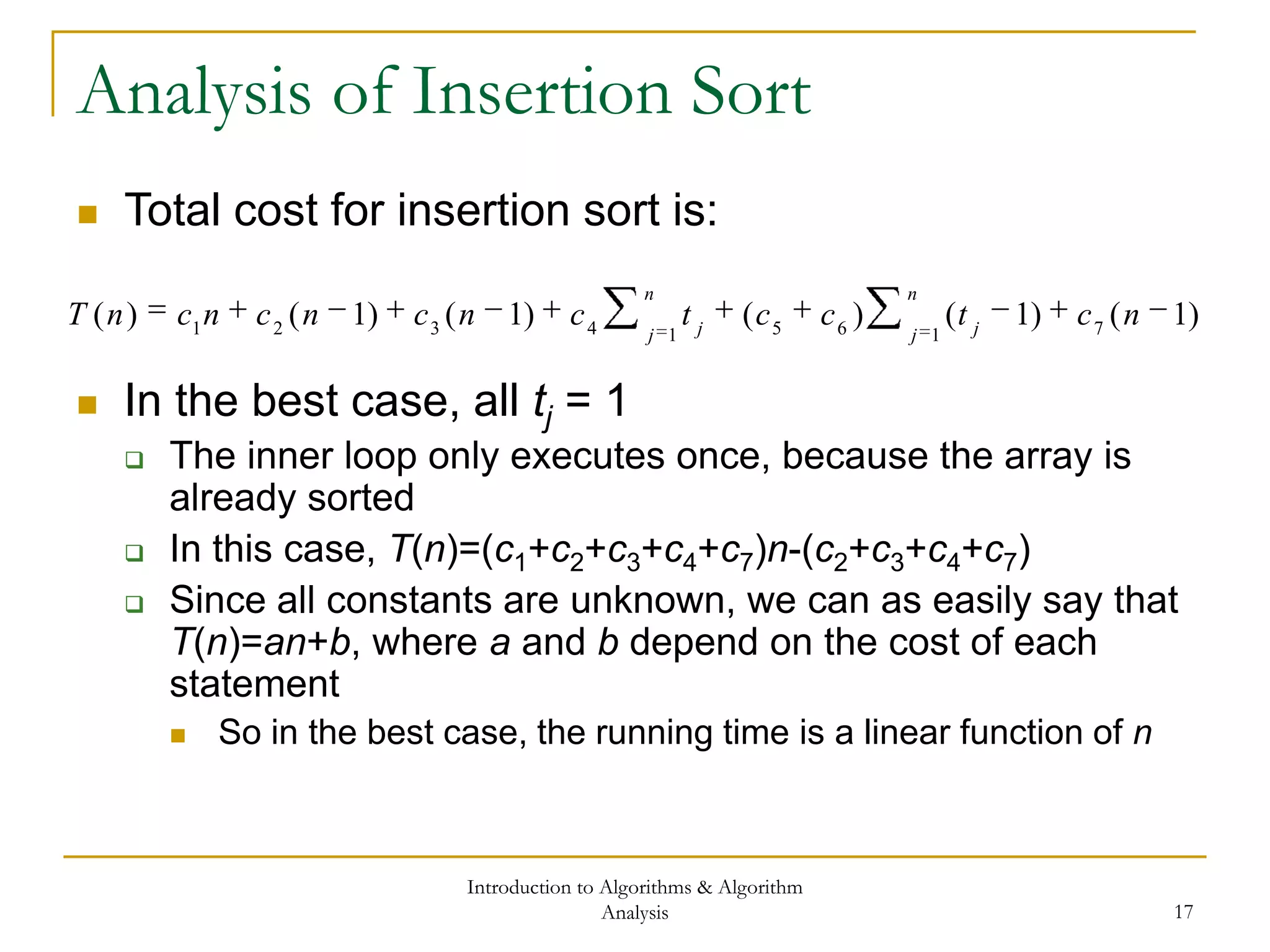 Introduction to Algorithms & Algorithm
Analysis 17
Analysis of Insertion Sort
 In the best case, all tj = 1
 The inner loop only executes once, because the array is
already sorted
 In this case, T(n)=(c1+c2+c3+c4+c7)n-(c2+c3+c4+c7)
 Since all constants are unknown, we can as easily say that
T(n)=an+b, where a and b depend on the cost of each
statement
 So in the best case, the running time is a linear function of n
)1()1()()1()1()( 716514321
nctcctcncncncnT
n
j j
n
j j
 Total cost for insertion sort is:
 