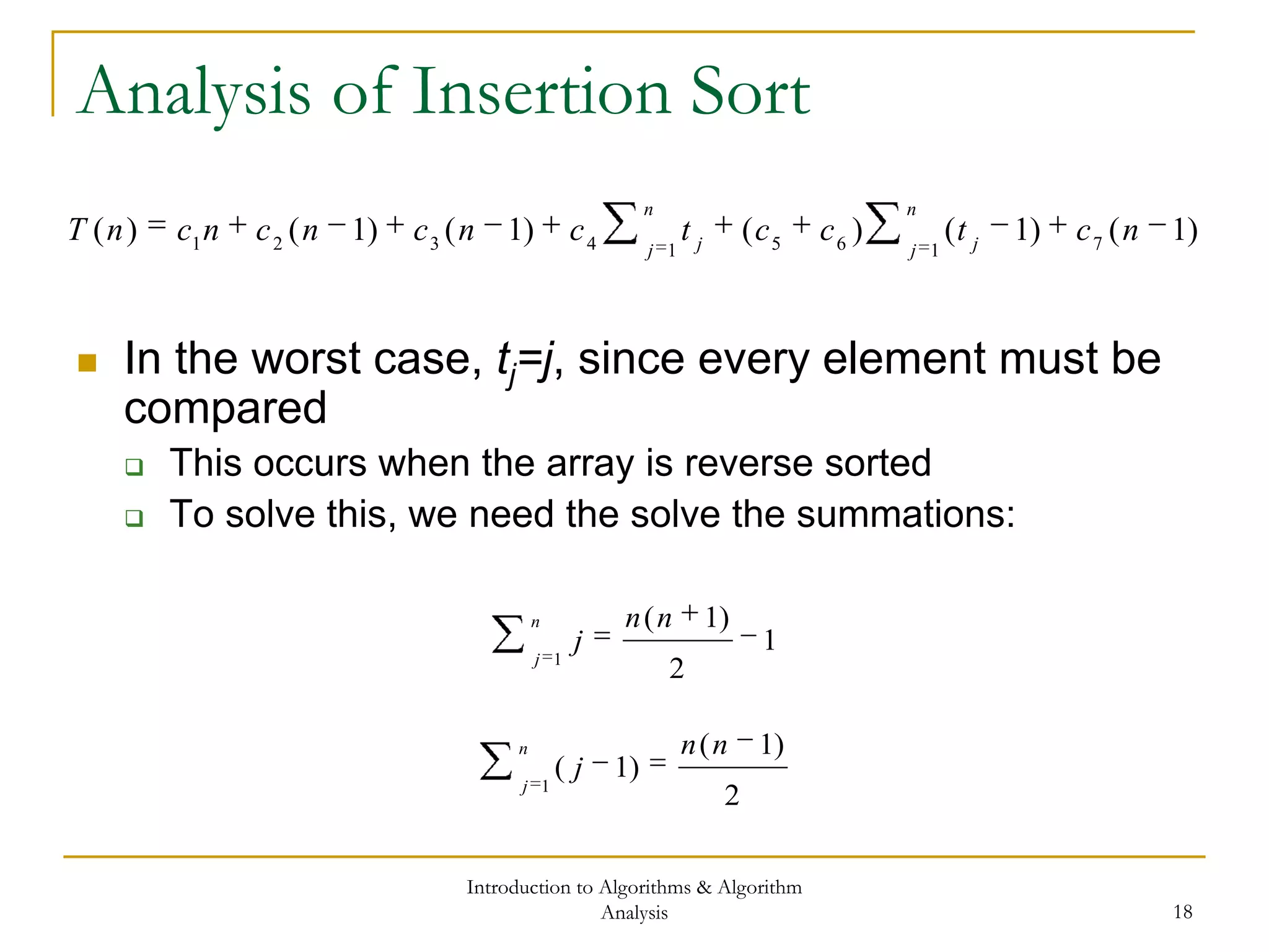 Introduction to Algorithms & Algorithm
Analysis 18
Analysis of Insertion Sort
 In the worst case, tj=j, since every element must be
compared
 This occurs when the array is reverse sorted
 To solve this, we need the solve the summations:
)1()1()()1()1()( 716514321
nctcctcncncncnT
n
j j
n
j j
n
j
nn
j
1
1
2
)1(
n
j
nn
j
1
2
)1(
)1(
 