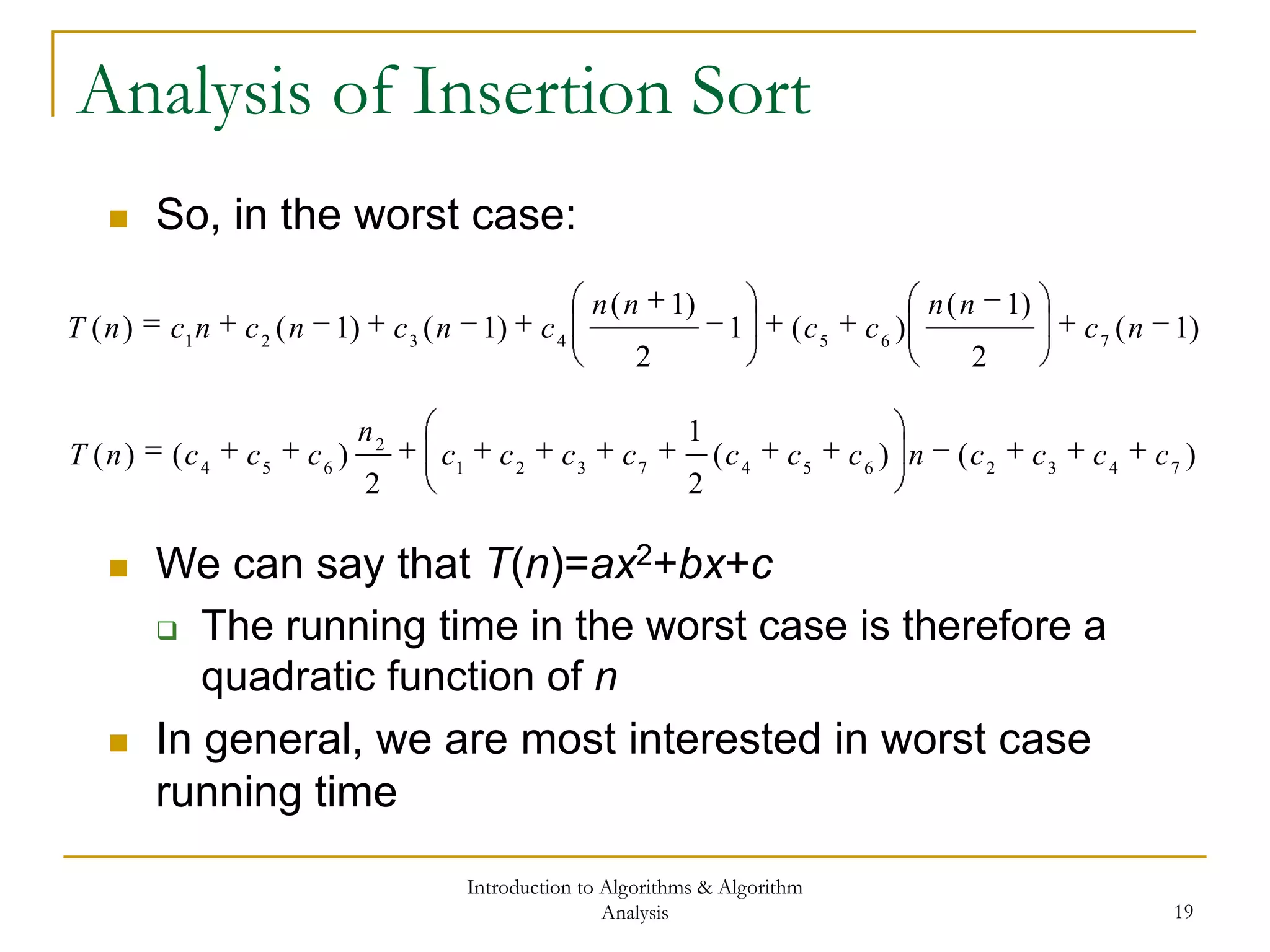 Introduction to Algorithms & Algorithm
Analysis 19
Analysis of Insertion Sort
 So, in the worst case:
)1(
2
)1(
)(1
2
)1(
)1()1()( 7654321
nc
nn
cc
nn
cncncncnT
)()(
2
1
2
)()( 74326547321
2
654
ccccnccccccc
n
cccnT
 We can say that T(n)=ax2+bx+c
 The running time in the worst case is therefore a
quadratic function of n
 In general, we are most interested in worst case
running time
 