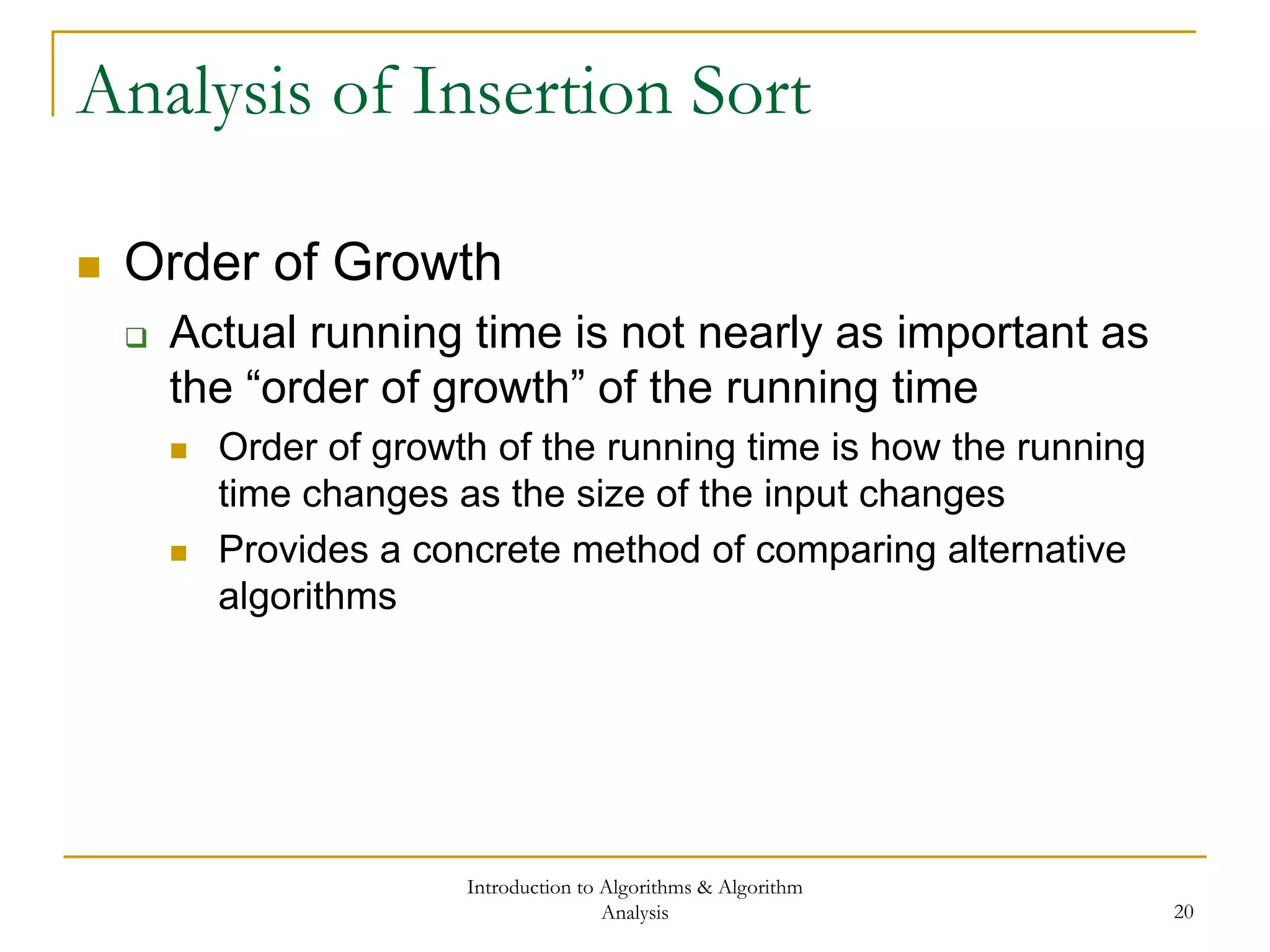 Introduction to Algorithms & Algorithm
Analysis 20
Analysis of Insertion Sort
 Order of Growth
 Actual running time is not nearly as important as
the “order of growth” of the running time
 Order of growth of the running time is how the running
time changes as the size of the input changes
 Provides a concrete method of comparing alternative
algorithms
 