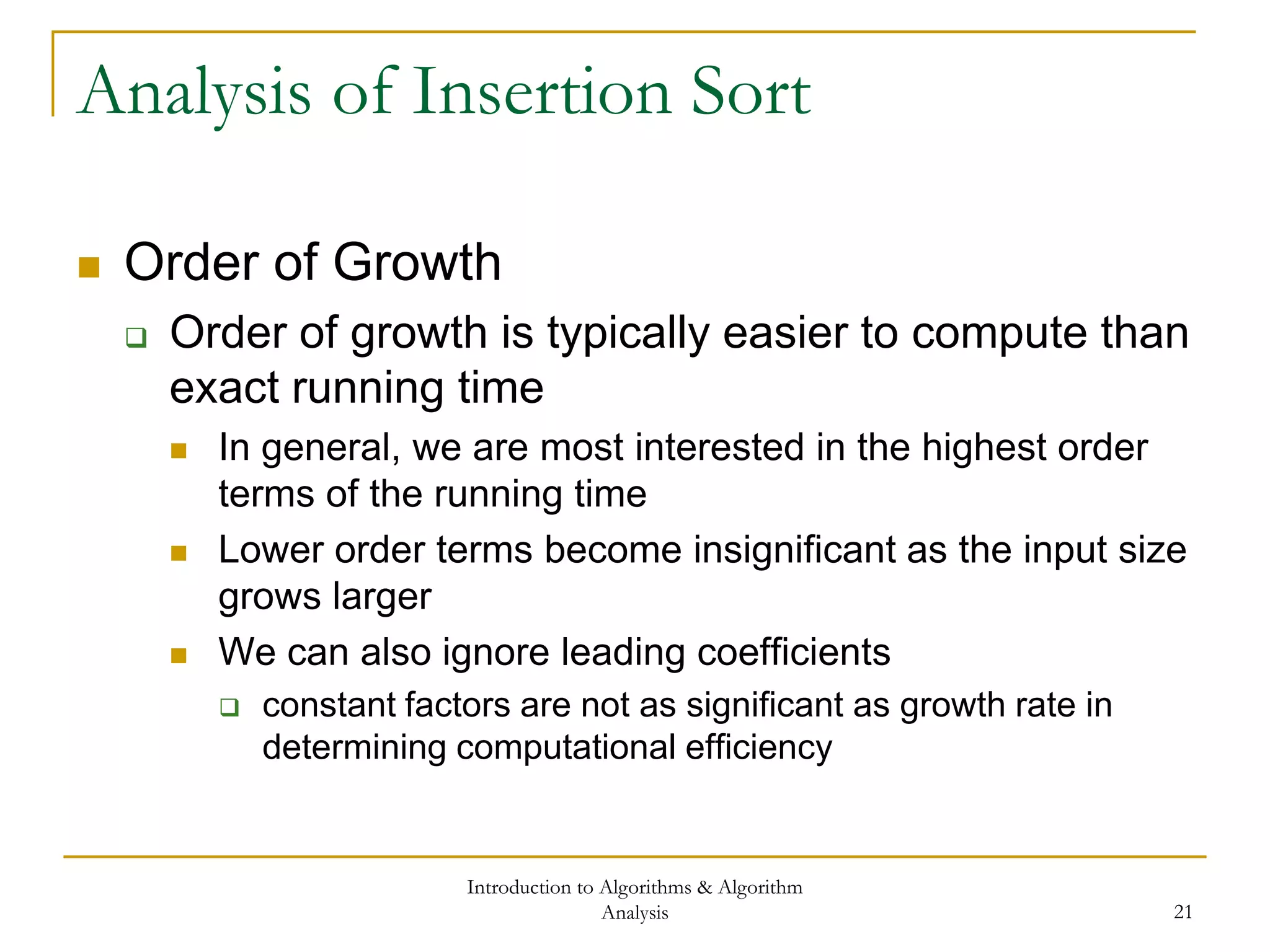 Introduction to Algorithms & Algorithm
Analysis 21
Analysis of Insertion Sort
 Order of Growth
 Order of growth is typically easier to compute than
exact running time
 In general, we are most interested in the highest order
terms of the running time
 Lower order terms become insignificant as the input size
grows larger
 We can also ignore leading coefficients
 constant factors are not as significant as growth rate in
determining computational efficiency
 