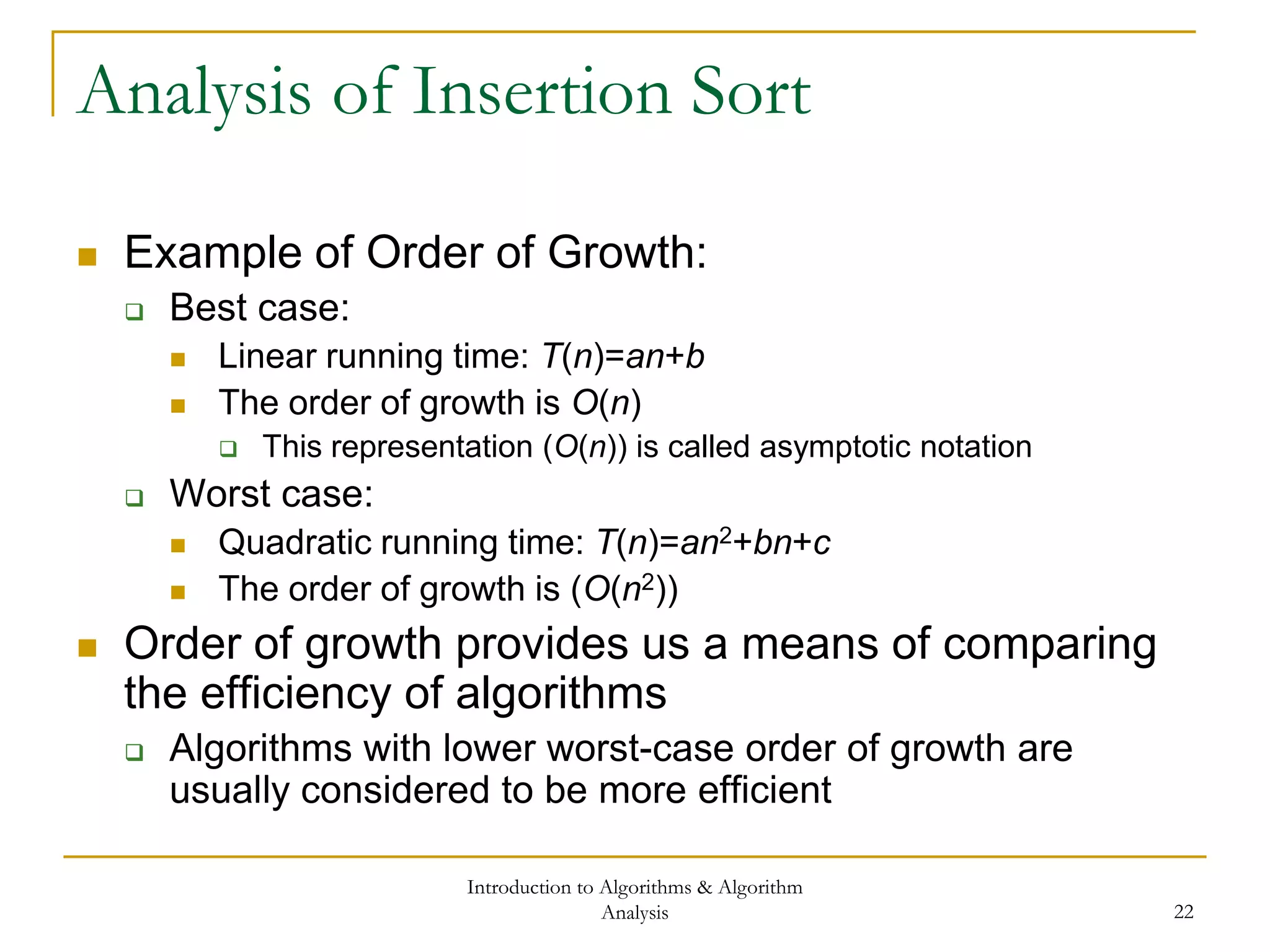 Introduction to Algorithms & Algorithm
Analysis 22
Analysis of Insertion Sort
 Example of Order of Growth:
 Best case:
 Linear running time: T(n)=an+b
 The order of growth is O(n)
 This representation (O(n)) is called asymptotic notation
 Worst case:
 Quadratic running time: T(n)=an2+bn+c
 The order of growth is (O(n2))
 Order of growth provides us a means of comparing
the efficiency of algorithms
 Algorithms with lower worst-case order of growth are
usually considered to be more efficient
 