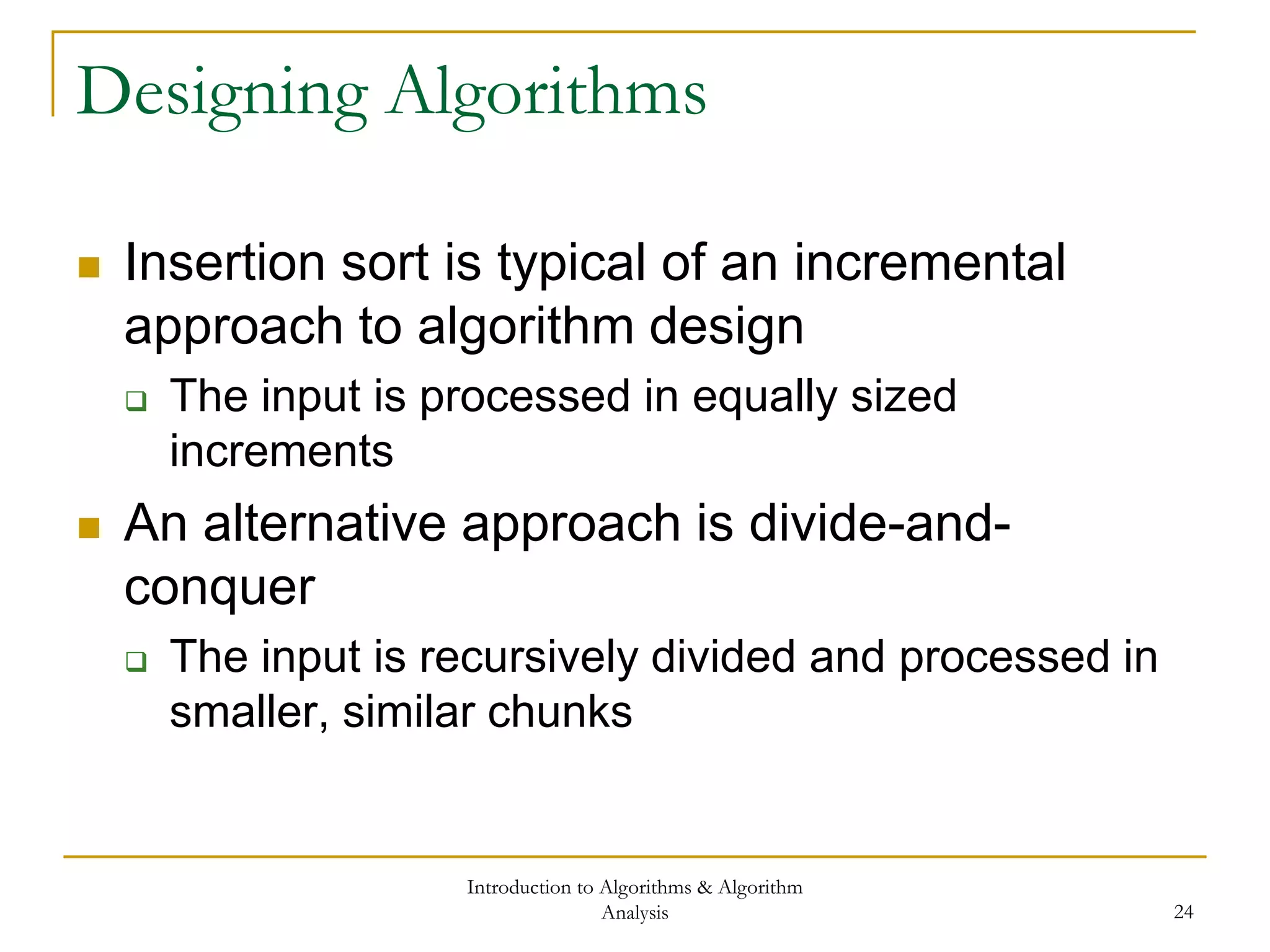 Introduction to Algorithms & Algorithm
Analysis 24
Designing Algorithms
 Insertion sort is typical of an incremental
approach to algorithm design
 The input is processed in equally sized
increments
 An alternative approach is divide-and-
conquer
 The input is recursively divided and processed in
smaller, similar chunks
 