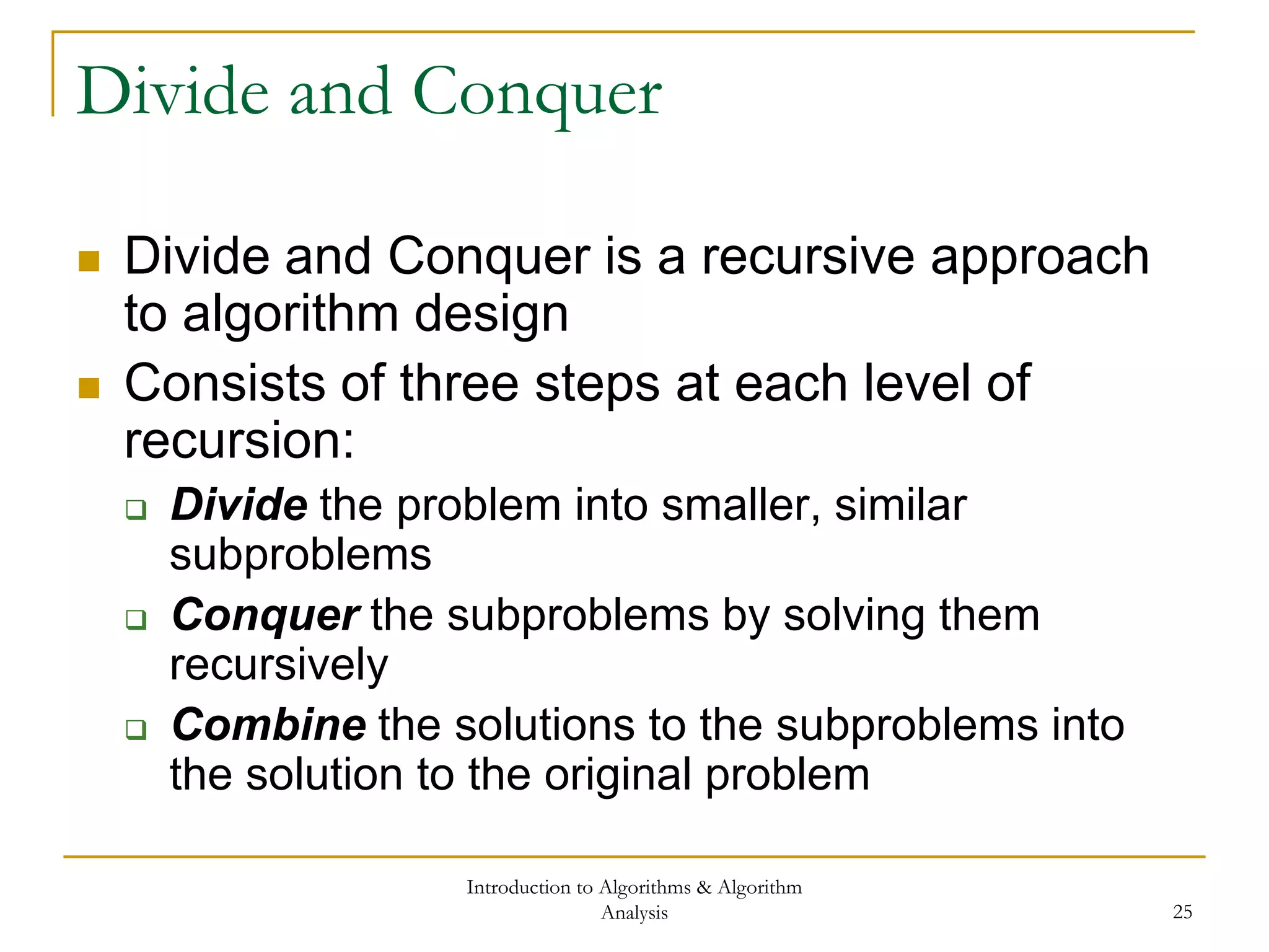 Introduction to Algorithms & Algorithm
Analysis 25
Divide and Conquer
 Divide and Conquer is a recursive approach
to algorithm design
 Consists of three steps at each level of
recursion:
 Divide the problem into smaller, similar
subproblems
 Conquer the subproblems by solving them
recursively
 Combine the solutions to the subproblems into
the solution to the original problem
 