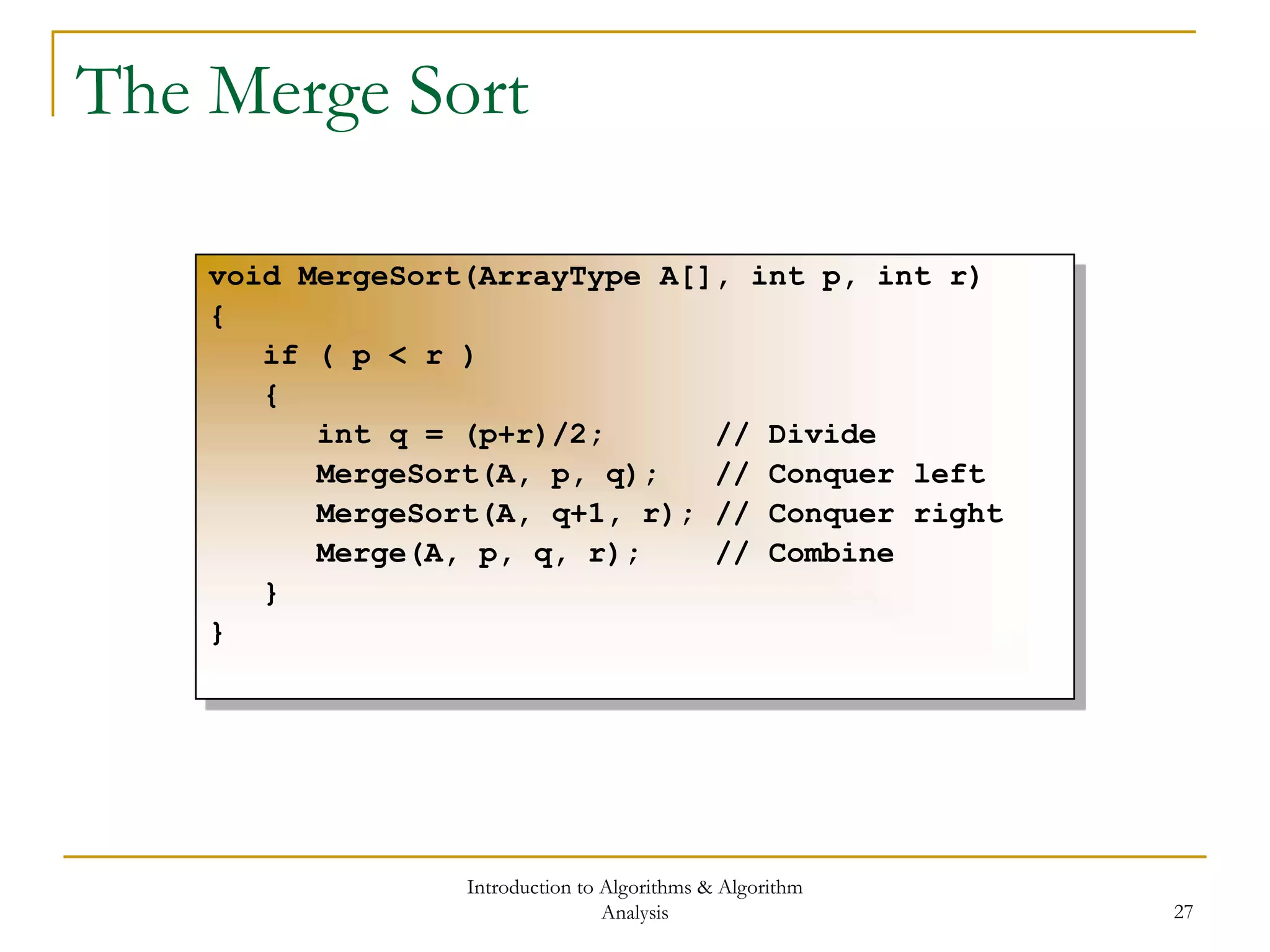 Introduction to Algorithms & Algorithm
Analysis 27
The Merge Sort
void MergeSort(ArrayType A[], int p, int r)
{
if ( p < r )
{
int q = (p+r)/2; // Divide
MergeSort(A, p, q); // Conquer left
MergeSort(A, q+1, r); // Conquer right
Merge(A, p, q, r); // Combine
}
}
 