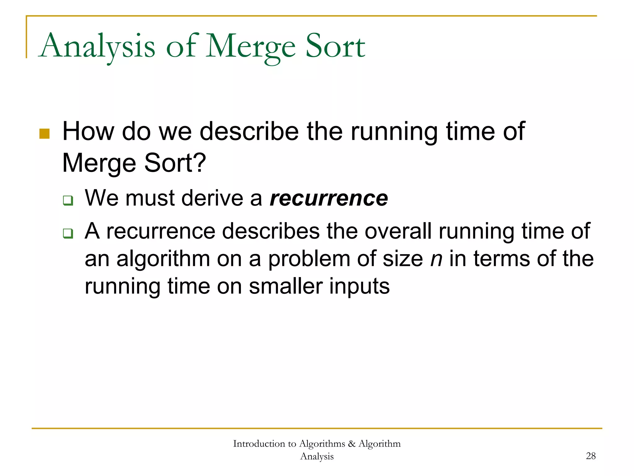 Introduction to Algorithms & Algorithm
Analysis 28
Analysis of Merge Sort
 How do we describe the running time of
Merge Sort?
 We must derive a recurrence
 A recurrence describes the overall running time of
an algorithm on a problem of size n in terms of the
running time on smaller inputs
 