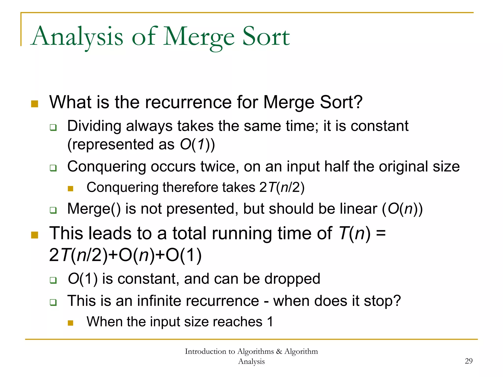 Introduction to Algorithms & Algorithm
Analysis 29
Analysis of Merge Sort
 What is the recurrence for Merge Sort?
 Dividing always takes the same time; it is constant
(represented as O(1))
 Conquering occurs twice, on an input half the original size
 Conquering therefore takes 2T(n/2)
 Merge() is not presented, but should be linear (O(n))
 This leads to a total running time of T(n) =
2T(n/2)+O(n)+O(1)
 O(1) is constant, and can be dropped
 This is an infinite recurrence - when does it stop?
 When the input size reaches 1
 