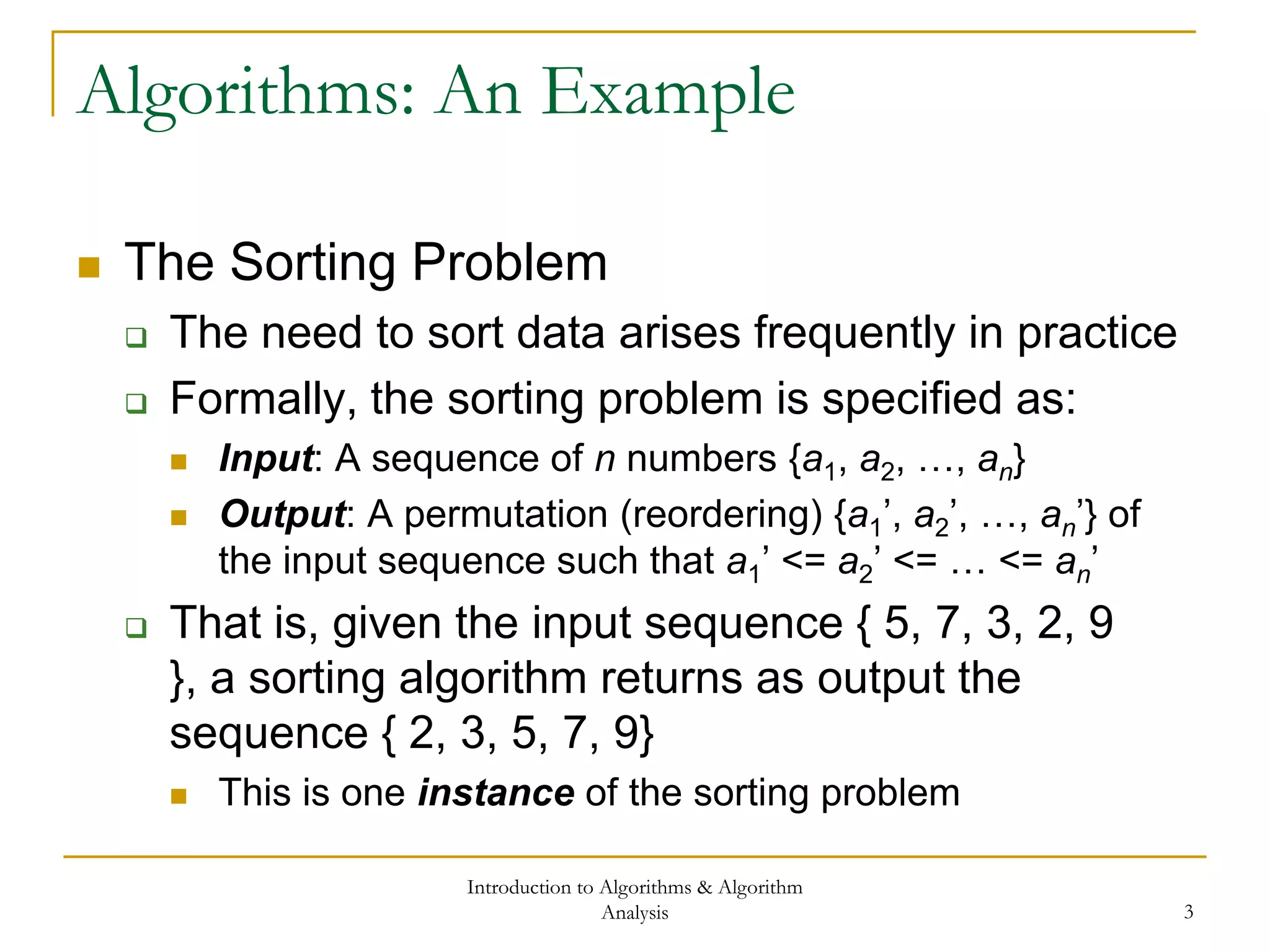 Introduction to Algorithms & Algorithm
Analysis 3
Algorithms: An Example
 The Sorting Problem
 The need to sort data arises frequently in practice
 Formally, the sorting problem is specified as:
 Input: A sequence of n numbers {a1, a2, …, an}
 Output: A permutation (reordering) {a1’, a2’, …, an’} of
the input sequence such that a1’ <= a2’ <= … <= an’
 That is, given the input sequence { 5, 7, 3, 2, 9
}, a sorting algorithm returns as output the
sequence { 2, 3, 5, 7, 9}
 This is one instance of the sorting problem
 
