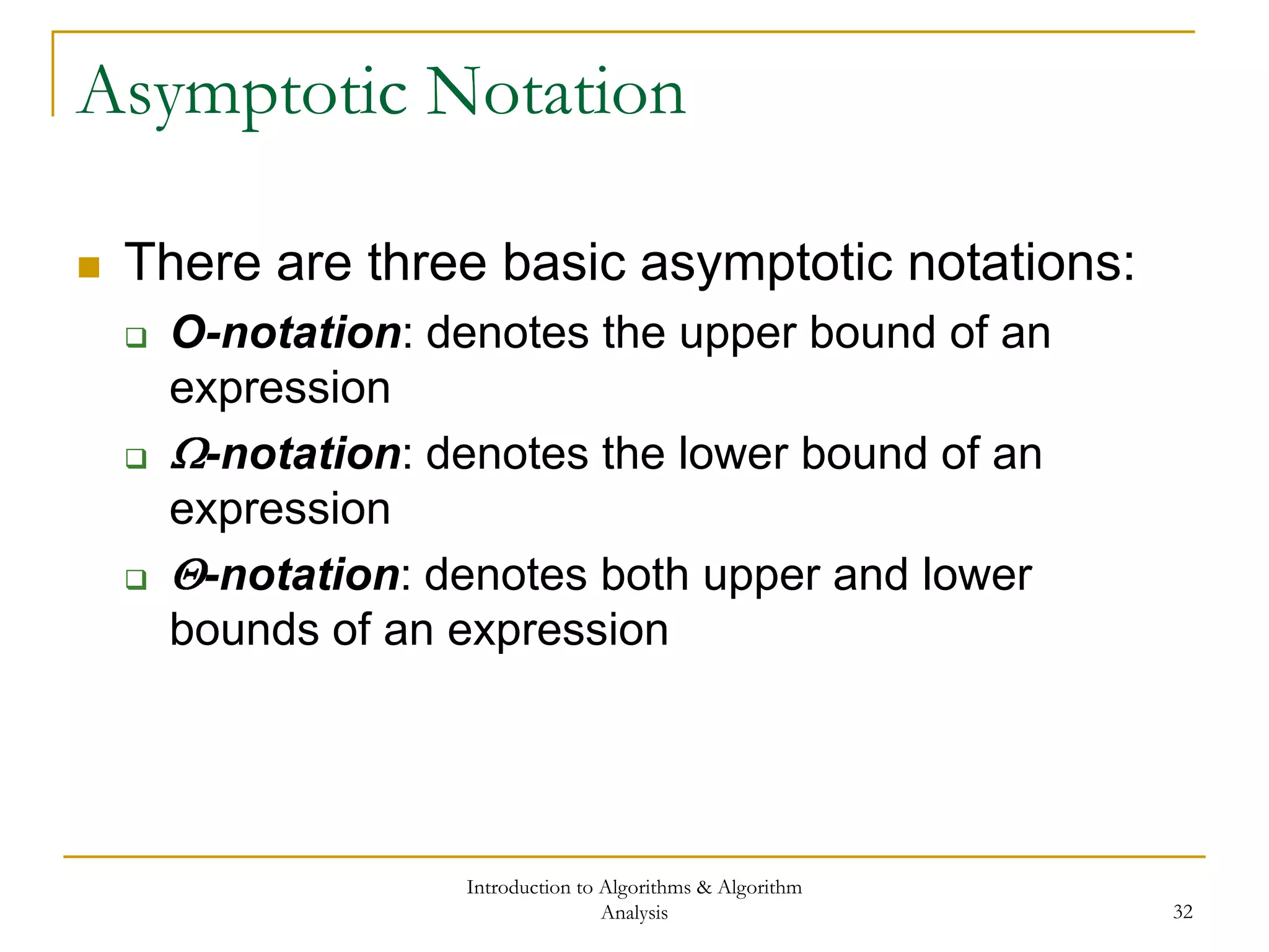 Introduction to Algorithms & Algorithm
Analysis 32
Asymptotic Notation
 There are three basic asymptotic notations:
 O-notation: denotes the upper bound of an
expression
 -notation: denotes the lower bound of an
expression
 -notation: denotes both upper and lower
bounds of an expression
 
