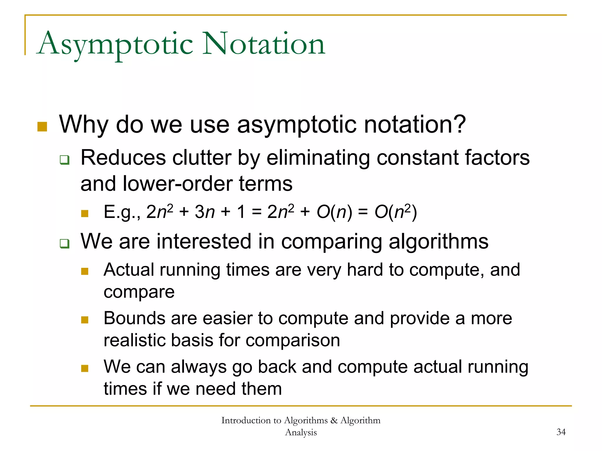 Introduction to Algorithms & Algorithm
Analysis 34
Asymptotic Notation
 Why do we use asymptotic notation?
 Reduces clutter by eliminating constant factors
and lower-order terms
 E.g., 2n2 + 3n + 1 = 2n2 + O(n) = O(n2)
 We are interested in comparing algorithms
 Actual running times are very hard to compute, and
compare
 Bounds are easier to compute and provide a more
realistic basis for comparison
 We can always go back and compute actual running
times if we need them
 
