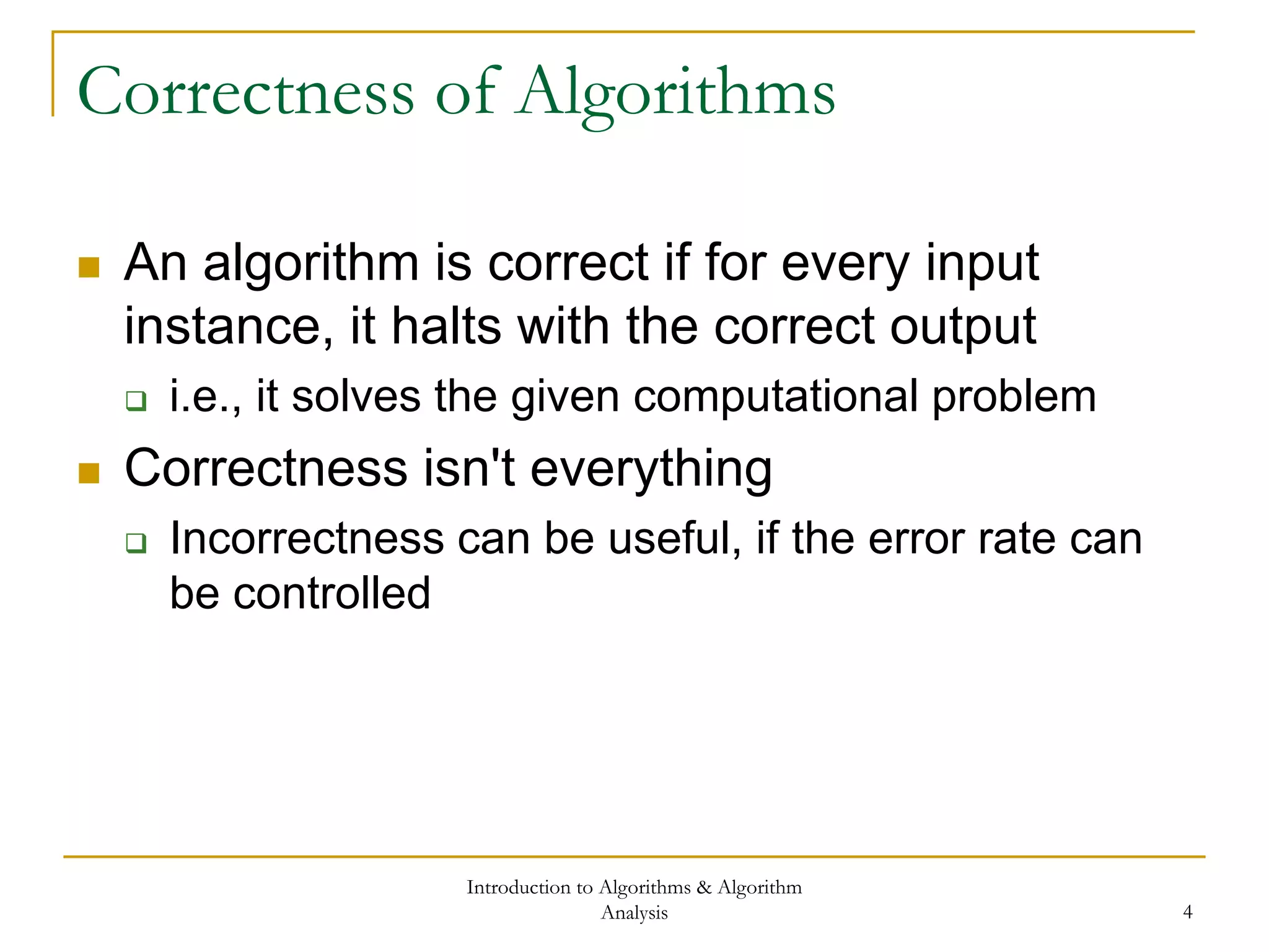 Introduction to Algorithms & Algorithm
Analysis 4
Correctness of Algorithms
 An algorithm is correct if for every input
instance, it halts with the correct output
 i.e., it solves the given computational problem
 Correctness isn't everything
 Incorrectness can be useful, if the error rate can
be controlled
 