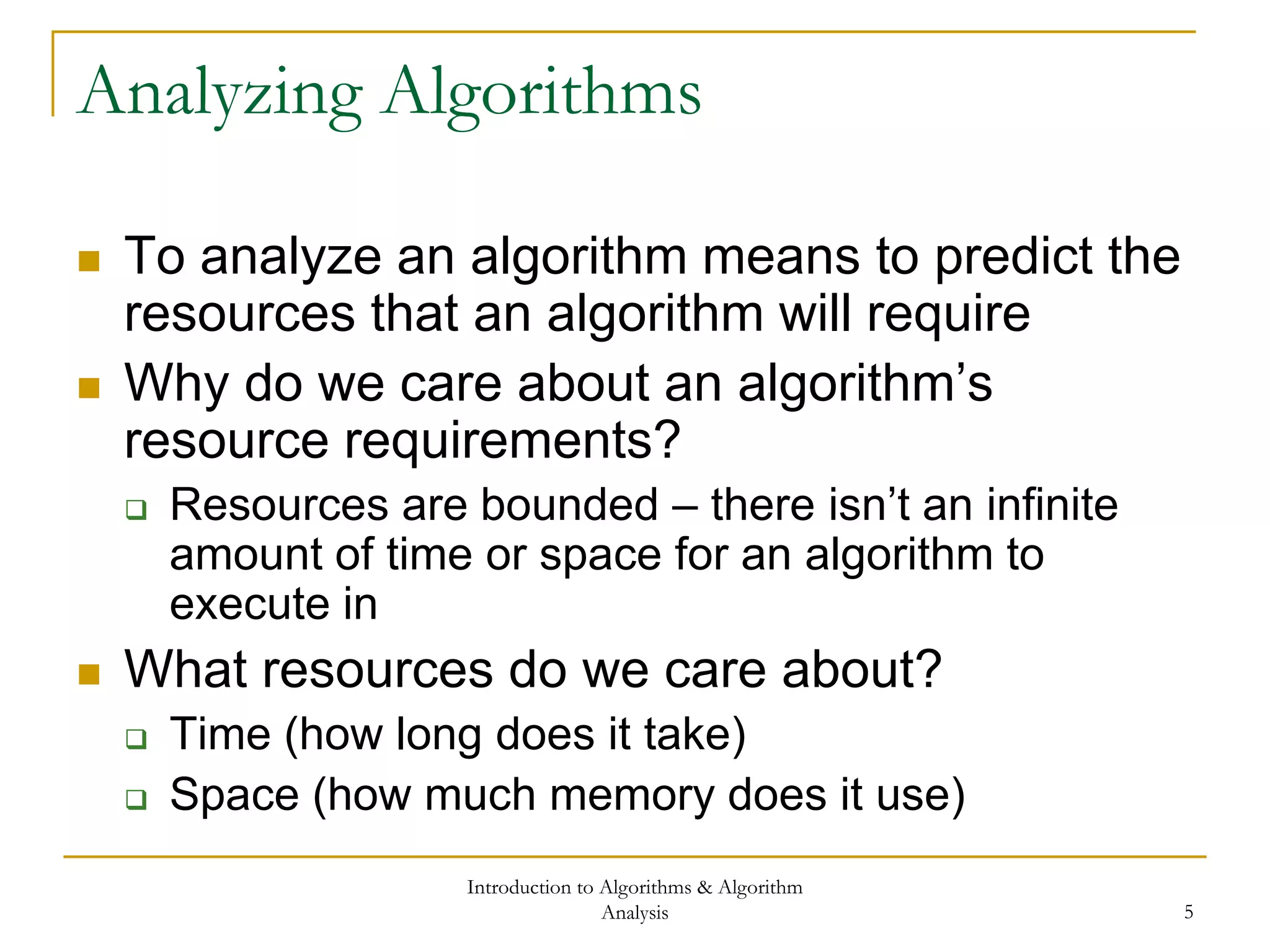 Introduction to Algorithms & Algorithm
Analysis 5
Analyzing Algorithms
 To analyze an algorithm means to predict the
resources that an algorithm will require
 Why do we care about an algorithm’s
resource requirements?
 Resources are bounded – there isn’t an infinite
amount of time or space for an algorithm to
execute in
 What resources do we care about?
 Time (how long does it take)
 Space (how much memory does it use)
 